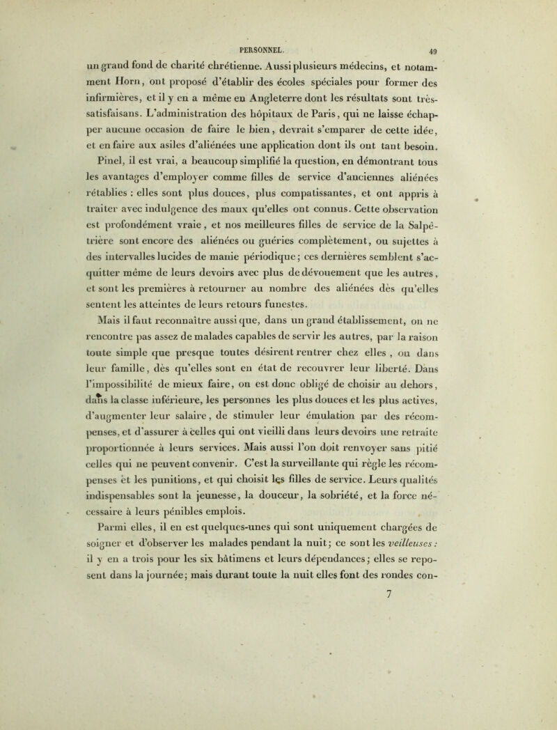 un grand fond de charité chrétienne. Aussi plusieurs médecins, et notam- ment Horn, ont proposé d’établir des écoles spéciales pour former des infirmières, et il y en a même en Angleterre dont les résultats sont très- satisfaisans. L’administration des hôpitaux de Paris, qui ne laisse échap- per aucune occasion de faire le bien, devrait s’emparer de cette idée, et en faire aux asiles d’aliénées une application dont ils ont tant besoin. Pinel, il est vrai, a beaucoup simplifié la question, en démontrant tous les avantages d’employer comme filles de service d’anciennes aliénées rétablies : elles sont plus douces, plus compatissantes, et ont appris à traiter avec indulgence des maux qu’elles ont connus. Cette observation est profondément vraie, et nos meilleures filles de service de la Salpê- trière sont encore des aliénées ou guéries complètement, ou sujettes à des intervalles lucides de manie périodique ; ces dernières semblent s’ac- quitter même de leurs devoirs avec plus de dévouement que les autres, et sont les premières à retourner au nombre des aliénées dès qu’elles sentent les atteintes de leurs retours funestes. Mais il faut reconnaître aussi que, dans un grand établissement, on ne rencontre pas assez de malades capables de servir les autres, par la raison toute simple que presque toutes désirent rentrer chez elles , ou dans leur famille, dès qu’elles sont en état de recouvrer leur liberté. Dans l’impossibilité de mieux faire, on est donc obligé de choisir au dehors, dans la classe inférieure, les personnes les plus douces et les plus actives, d’augmenter leur salaire, de stimuler leur émulation par des récom- penses, et d'assurer à celles qui ont vieilli dans leurs devoirs une retraite proportionnée à leurs services. Mais aussi l’on doit renvoyer sans pitié celles qui ne peuvent convenir. C’est la surveillante qui règle les récom- penses et les punitions, et qui choisit lçs filles de service. Leurs qualités indispensables sont la jeunesse, la douceur, la sobriété, et la force né- cessaire à leurs pénibles emplois. Parmi elles, il en est quelques-unes qui sont uniquement chargées de soigner et d’observer les malades pendant la nuit; ce sont les veilleuses : il y en a trois pour les six bâtimens et leurs dépendances; elles se repo- sent dans la journée; mais durant toute la nuit elles font des rondes con- 7