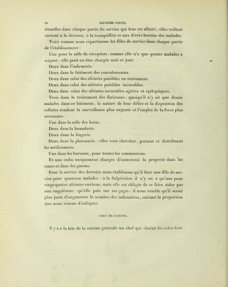 tinuelles dans chaque partie du service qui leur est affecté\ elles veillent surtout à la décence, à la tranquillité et aux divers besoins des malades. Voici comme nous ré par tissons les filles de service dans chaque partie de rétablissement : Une pour la salle de réception : comme elle n’a que quatre malades à soigner, elle peut en être chargée nuit et jour. Deux dans l’infirmerie. Deux dans le bâtiment des convalescentes. Deux dans celui des aliénées paisibles en traitement. Deux dans celui des aliénées paisibles incurables. Deux dans celui des aliénées incurables agitées et épileptiques. Trois dans le traitement des furieuses : quoiqu’il n’y ait que douze malades dans ce bâtiment, la nature de leur délire et la disposition des cellules rendent la surveillance plus urgente et l’emploi de la force plus nécessaire. Une dans la salle des bains. Deux dans la buanderie. Deux dans la lingerie. Deux dans la pharmacie : elles vont chercher, portent et distribuent les médicamens. Une dans les bureaux, pour toutes les commissions. Et une enfin uniquement chargée d’entretenir la propreté dans les cours et dans les gazons. Pour le service des dortoirs nous établissons qu’il faut une fille de ser- vice pour quatorze malades : à la Salpêtrière il n’y en a qu’une pour vingt-quatre aliénées environ ; mais elle est obligée de se faire aider par une suppléante, qu’elle paie sur ses gages : il nous semble qu’il serait plus juste d’augmenter le nombre des infirmières, suivant la proportion que. nous venons d’indiquer. CHEF DE CUISINE. Il y a à la tète de la cuisine générale un chef qui choisit les aides dont