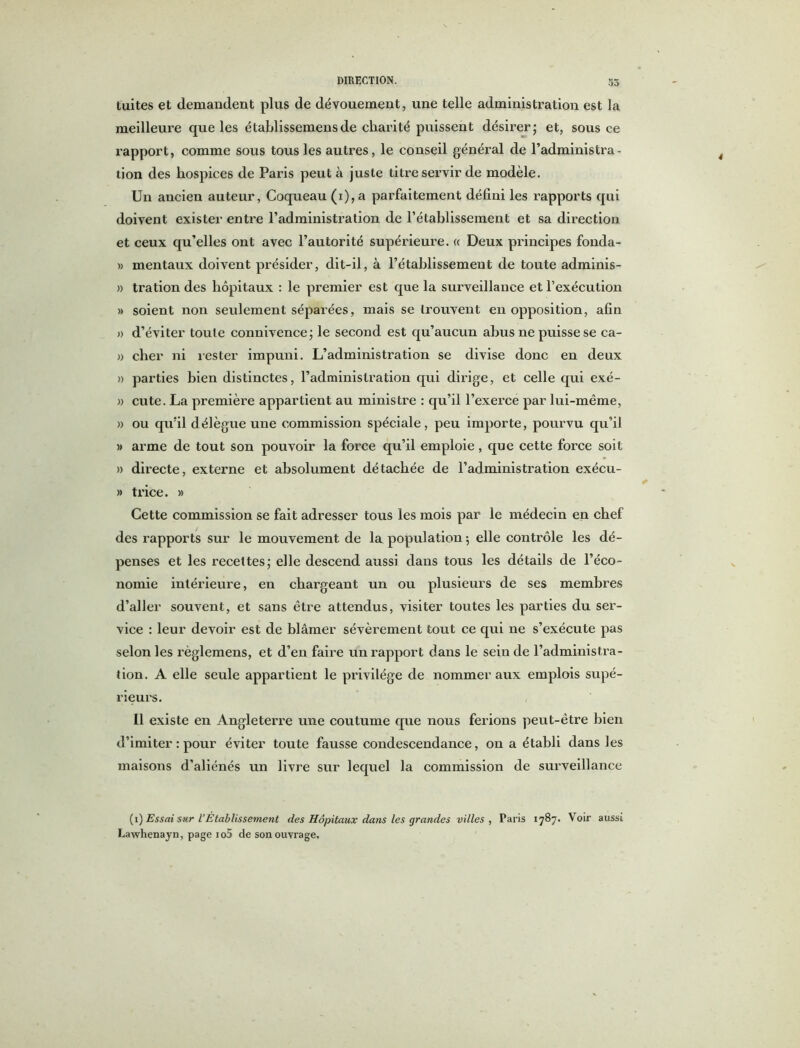 DIRECTION. tuites et demandent plus de dévouement, une telle administration est la meilleure que les établissemens de charité puissent désirer; et, sous ce rapport, comme sous tous les autres, le conseil général de l’administra - tion des hospices de Paris peut à juste titre servir de modèle. Un ancien auteur, Coqueau (i),a parfaitement défini les rapports qui doivent exister entre l’administration de l’établissement et sa direction et ceux qu’elles ont avec l’autorité supérieure. « Deux principes fonda- » mentaux doivent présider, dit-il, à l’établissement de toute adminis- » tration des hôpitaux : le premier est que la surveillance et l’exécution » soient non seulement séparées, mais se trouvent en opposition, afin » d’éviter toute connivence; le second est qu’aucun abus ne puisse se ca- » cher ni rester impuni. L’administration se divise donc en deux » parties bien distinctes, l’administration qui dirige, et celle qui exé- » cute. La première appartient au ministre : qu’il l’exerce par lui-même, » ou qu’il délègue une commission spéciale, peu importe, pourvu qu’il » arme de tout son pouvoir la force qu’il emploie, que cette force soit » directe, externe et absolument détachée de l’administration exécu- » trice. » Cette commission se fait adresser tous les mois par le médecin en chef des rapports sur le mouvement de la population ; elle contrôle les dé- penses et les recettes; elle descend aussi dans tous les détails de l’éco- nomie intérieure, en chargeant un ou plusieurs de ses membres d’aller souvent, et sans être attendus, visiter toutes les parties du ser- vice : leur devoir est de blâmer sévèrement tout ce qui ne s’exécute pas selon les règlemens, et d’en faire un rapport dans le sein de l’administra- tion. A elle seule appartient le privilège de nommer aux emplois supé- rieurs. Il existe en Angleterre une coutume que nous ferions peut-être bien d’imiter : pour éviter toute fausse condescendance, on a établi dans les maisons d'aliénés un livre sur lequel la commission de surveillance (i) Essai sur l’Établissement des Hôpitaux dans les grandes villes , Paris 1787. Voir aussi Lawhenayn, page io5 de son ouvrage.