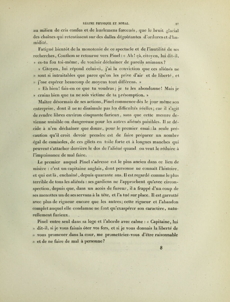 au milieu de cris confus et de hurlemens forcenés, que le bruit glacial des chaînes qui retentissent sur des dalles dégoûtantes d’ordures et d’hu- midité. Fatigué bientôt de la monotonie de ce spectacle et de l’inutilité de ses recherches, Coutliou se retourne vers Pinel : « Ah ! çà, citoyen, lui dit-il, » es-tu fou toi-même, de vouloir déchaîner de pareils animaux? » Citoyen, lui répond celui-ci, j’ai la conviction que ces aliénés ne » sont si intraitables que parce qu’on les prive d’air et de liberté, et » j’ose espérer beaucoup de moyens tout différens. » » Eh bien! fais-en ce que tu voudras; je te les ahondonne! Mais je » crains bien que tu ne sois victime de ta présomption. » Maître désormais de ses actions, Pinel commence dès le jour même son entreprise, dont il ne se dissimule pas les difficultés réelles; car il s’agit de rendre libres environ cinquante furieux , sans que cette mesure de- vienne nuisible ou dangereuse pour les autres aliénés paisibles. Il se dé- cide à n’en déchaîner que douze, pour le premier essai : la seule pré- caution qu’il croit devoir prendre est de faire préparer un nombre égal de camisoles, de ces gilets en toile forte et à longues manches qui peuvent s’attacher derrière le dos de l’aliéné quand on veut le réduire à l’impuissance de mal faire. Le premier auquel Pinel s’adi’esse est le plus ancien dans ce lieu de misère : c’est un capitaine anglais, dont personne ne connaît l’histoire, et qui est là, enchaîné , depuis quarante ans. Il est regardé comme le plus terrible de tous les aliénés : ses gardiens ne l’approchent qu’avec circon- spection, depuis que, dans un accès de fureur, il a frappé d’un coup de ses menottes un de ses servans à la tête, et l’a tué sur place. Il est garrotté avec plus de rigueur encore que les autres; cette rigueur et l’abandon complet auquel elle condamne ne font qu’exaspérer son caractère, natu- rellement furieux. Pinel entre seul dans sa loge et l’aborde avec calme : « Capitaine, lui » dit-il, si je vous faisais ôter vos fers, et si je vous donuais la liberté de » vous promener dans la cour, me promettriez-vous d’être raisonnable » et de ne faire de mal à personne? 8