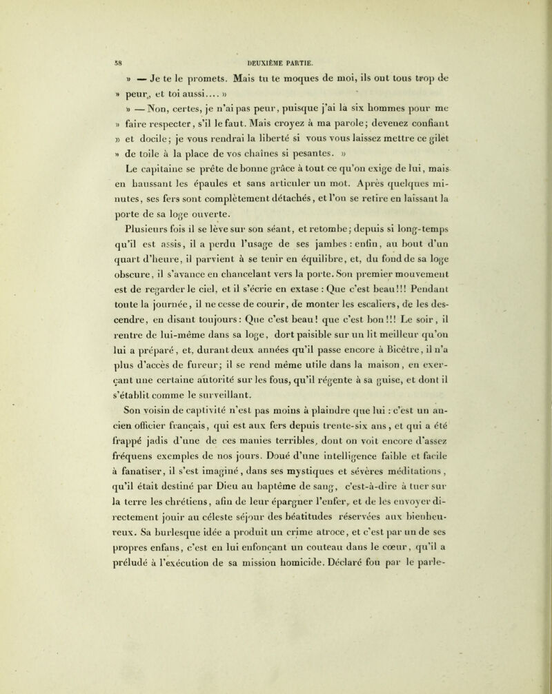 » — Je te le promets. Mais tu te moques de moi, ils ont tous trop de » peur,, et toi aussi » » —Non, certes, je n’ai pas peur, puisque j’ai la six hommes pour me » faire respecter, s’il le faut. Mais croyez à ma parole; deveuez confiant » et docile; je vous rendrai la liberté si vous vous laissez mettre ce gilet » de toile à la place de vos chaînes si pesantes. » Le capitaine se prête de bonne grâce à tout ce qu’on exige de lui, mais en haussant les épaules et sans articuler un mot. Après quelques mi- nutes, ses fers sont complètement détachés, et l’on se retire en laissant la porte de sa loge ouverte. Plusieurs fois il se lève sur son séant, et retombe; depuis si long-temps qu’il est assis, il a perdu l’usage de ses jambes: enfin, au bout d’un quart d’heure, il parvient à se tenir eu équilibre, et, du fond de sa loge obscure, il s’avance en chancelant vers la porte. Son premier mouvement est de regarderie ciel, et il s’écrie en extase : Que c’est beau!!! Pendant toute la journée, il ne cesse de courir, de monter les escaliers, de les des- cendre, en disant toujours: Que c’est beau! que c’est bon!!! Le soir, il rentre de lui-même dans sa loge, dort paisible sur un lit meilleur qu’on lui a préparé , et, durant deux années qu’il passe encore à Bicêtre, il n’a plus d’accès de fureur; il se rend même utile dans la maison, eu exer- çant une certaine autorité sur les fous, qu’il régente à sa guise, et dont il s’établit comme le surveillant. Son voisin de captivité n’est pas moins à plaindre que lui : c’est un an- cien officier français, qui est aux fers depuis trente-six ans, et qui a été frappé jadis d’une de ces manies terribles, dont on voit encore d'assez fréquens exemples de nos jours. Doué d’une intelligence faible et facile à fanatiser, il s’est imaginé, dans ses mystiques et sévères méditations, qu’il était destiné par Dieu au baptême de sang, c’est-à-dire à tuer sur la terre les chrétiens, afin de leur épargner l’enfer,, et de les envoyer di- rectement jouir au céleste séjour des béatitudes réservées aux bienheu- reux. Sa burlesque idée a produit un crime atroce, et c’est par un de ses propres enfans, c’est en lui enfonçant un couteau dans le cœur, qu’il a préludé à l’exécution de sa mission homicide. Déclaré fou par le parle-