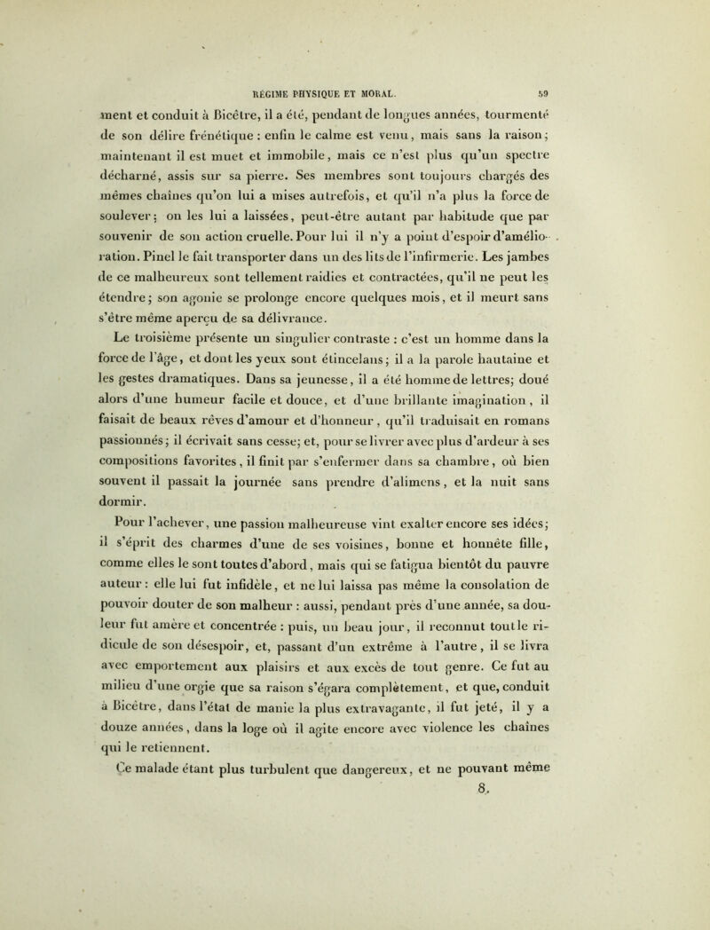 ment et conduit à Bicêlre, il a été, pendant de longues années, tourmenté de son délire frénétique : enfin le calme est venu, mais sans la raison ; maintenant il est muet et immobile, mais ce n’est plus qu’un spectre décharné, assis sur sa pierre. Ses membres sont toujours chargés des mêmes chaînes qu’on lui a mises autrefois, et qu’il n’a plus la force de soulever: on les lui a laissées, peut-être autant par habitude que par souvenir de son action cruelle. Pour lui il n’y a point d’espoir d’amélio- ration. Pinel le fait transporter dans un des lits de l’infirmerie. Les jambes de ce malheureux sont tellement raidies et contractées, qu’il ne peut les étendre ; son agonie se prolonge encore quelques mois, et il meurt sans s’être même aperçu de sa délivrance. Le troisième présente un singulier contraste : c’est un homme dans la force de Page, et dont les yeux sont étincelans; il a la parole hautaine et les gestes dramatiques. Dans sa jeunesse, il a été homme de lettres; doué alors d’une humeur facile et douce, et d’une brillante imagination, il faisait de beaux rêves d’amour et d’honneur, qu’il traduisait en romans passionnés ; il écrivait sans cesse; et, pour se livrer avec plus d’ardeur à ses compositions favorites, il finit par s’enfermer dans sa chambre, où bien souvent il passait la journée sans prendre d’alimens, et la nuit sans dormir. Pour l’achever, une passion malheureuse vint exalter encore ses idées; il s’éprit des charmes d’une de ses voisines, bonne et honnête fille, comme elles le sont toutes d’abord, mais qui se fatigua bientôt du pauvre auteur: elle lui fut infidèle, et ne lui laissa pas même la consolation de pouvoir douter de son malheur : aussi, pendant près d’une année, sa dou- leur fut amère et concentrée : puis, un beau jour, il reconnut tout le ri- dicule de son désespoir, et, passant d’un extrême à l’autre, il se livra avec emportement aux plaisirs et aux excès de tout genre. Ce fut au milieu d une orgie que sa raison s’égara complètement, et que,conduit à Bicêtre, dans l’étal de manie la plus extravagante, il fut jeté, il y a douze années, dans la loge où il agite encore avec violence les chaînes qui le retiennent. Le malade étant plus turbulent que dangereux, et ne pouvant même 8,