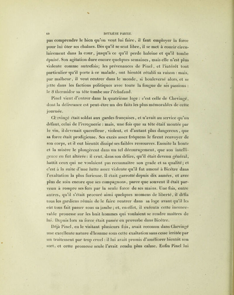 pas comprendre le bien qu’on veut lui faire, il faut employer la force pour lui ôter ses chaînes. Dès qu’il se sent libre, il se met à courir circu- lairement dans la cour, jusqu’à ce qu’il perde haleine et qu’il tombe épuisé. Son agitation dure encore quelques semaines, mais elle n’est plus violente comme autrefois; les prévenances de Pinel, et l’intérêt tout particulier qu’il porte à ce malade, ont bientôt rétabli sa raison : mais, par malheur, il veut rentrer dans le monde, si bouleversé alors, et se jette dans les factions politiques avec toute la fougue de ses passions : le 8 thermidor sa tête tombe sur l’échafaud. Pinel vient d’entrer dans la quatrième loge : c’est celle de Chevingé, dont la délivrance est peut-être un des faits les plus mémorables de celle journée. Chevingé était soldat aux gardes françaises, et n’avait au service qu’un défaut, celui de l’ivrognerie : mais, une fois que sa tête était montée par le vin, il devenait querelleur, violent, et d’autant plus dangereux, que sa force était prodigieuse. Ses excès assez fréquens le firent renvoyer de son corps, et il eut bientôt dissipé ses faibles ressources. Ensuite la honte et la misère le plongèrent dans un tel découragement, que son intelli- gence eu fut altérée: il crut, dans son délire, qu’il était devenu général, battit ceux qui ne voulaient pas reconnaître son grade et sa qualité; et c’est à la suite d'une lutte assez violente qu’il fut amené à Bieêtre dans l’exaltation la plus furieuse, il était garrotté depuis dix années, et avec plus de soin encore que ses compagnons, parce que souvent il était par- venu à rompre ses fers par la seule force de ses mains. Une fois, entre autres, qu’il s’était procuré ainsi quelques momens de liberté, il défia tous les gardiens réunis de le faire rentrer dans sa loge avant qu’il les eût tous fait passer sous sa jambe; et, en effet, il exécuta cette inconce- vable prouesse sur les huit hommes qui voulaient se rendre maîtres de lui. Depuis lors sa force était passée eu proverbe dans bieêtre. Déjà Pinel, en le visitant plusieurs fois, avait reconnu dans Chevingé une excellente nature d’homme sous cette exaltation sans cesse irritée par un traitement par trop cruel : il lui avait promis d’améliorer bientôt son sort, et cette promesse seule l’avait rendu plus calme. Enfin Pinel lui