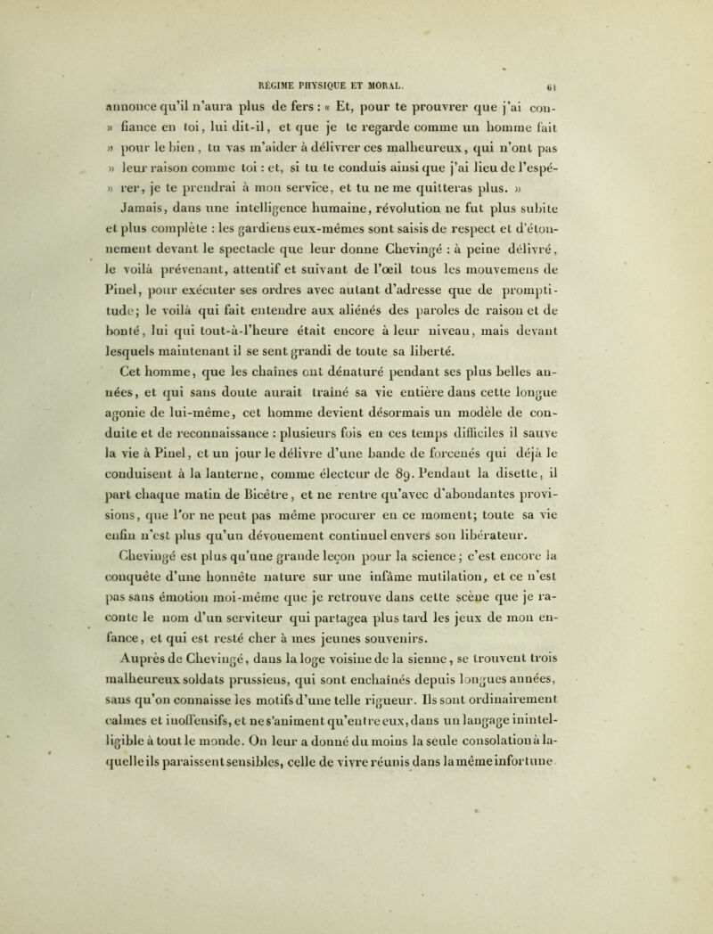 annonce qu’il n’aura plus de fers : « Et, pour te prouvrer que j’ai cou- » fiance en toi, lui dit-il, et que je te regarde comme un homme fait » pour le bien , tu Tas m’aider à délivrer ces malheureux, qui n’ont pas » leur raison comme toi : et, si tu te conduis ainsi que j’ai lieu de l’espé- » rer, je te prendrai à mon service, et tu ne me quitteras plus. » Jamais, dans une intelligence humaine, révolution ne fut plus subite et plus complète : les gardiens eux-mêmes sont saisis de respect et d’éton- nement devant le spectacle que leur donne Chevingé : à peine délivré, le voilà prévenant, attentif et suivant de l’oeil tous les mouvemens de Pinel, pour exécuter ses ordres avec autant d’adresse que de prompti- tude; le voilà qui fait entendre aux aliénés des paroles de raison et de bonté, lui qui tout-à-l’heure était encore à leur niveau, mais devant lesquels maintenant il se sent grandi de toute sa liberté. Cet homme, que les chaînes ont dénaturé pendant ses plus belles an- nées , et qui sans doute aurait traîné sa vie entière dans cette longue agonie de lui-même, cet homme devient désormais un modèle de con- duite et de reconnaissance : plusieurs fois en ces temps difficiles il sauve la vie à Pinel, et un jour le délivre d’une bande de forcenés qui déjà le conduisent à la lanterne, comme électeur de 89. Pendant la disette, il part chaque malin de Bicêtre, et ne rentre qu’avec d’abondantes provi- sions, que l’or ne peut pas même procurer en ce moment; toute sa vie enfin n’est plus qu’un dévouement continuel envers sou libérateur. Chevingé est plus qu’uue grande leçon pour la science; c’est encore la conquête d’une honnête nature sur une infâme mutilation, et ce n’est pas sans émotion moi-même que je retrouve dans celte scène que je ra- conte le nom d’un serviteur qui partagea plus tard les jeux de mon en- fance, et qui est resté cher à mes jeunes souvenirs. Auprès de Chevingé, dans la loge voisine de la sienne, se trouvent trois malheureux soldats prussiens, qui sont enchaînés depuis longues années, sans qu’on connaisse les motifsd’une telle rigueur. Ils sont ordinairement calmes et iuoffensifs, et ne s’animent qu’entre eux, dans un langage inintel- ligible à tout le monde. On leur a donné du moins la seule consolation à la- quelleils paraissent sensibles, celle de vivre réunis dans lamême infortune