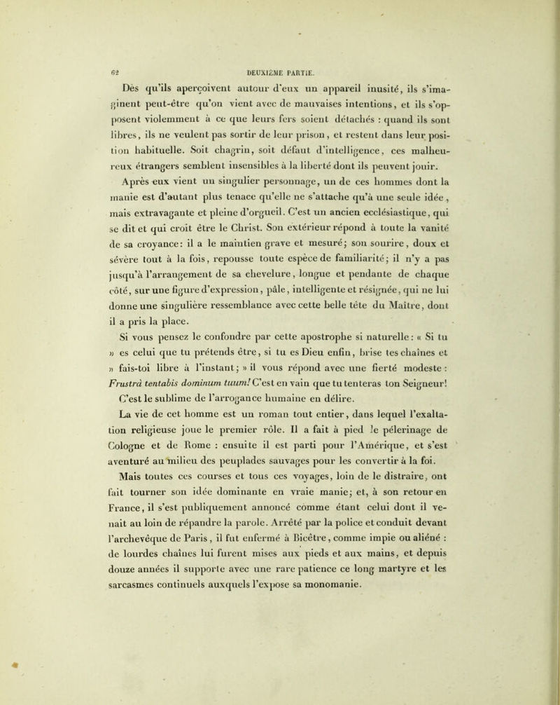 Dès qu’ils aperçoivent auteur d'eux un appareil inusité, ils s’ima- ginent peut-être qu’on vient avec de mauvaises intentions, et ils s’op- posent violemment à ce que leurs fers soient détachés : quand ils sont libres, ils ne veulent pas sortir de leur prison , et restent dans leur posi- tion habituelle. Soit chagrin, soit défaut d’intelligence, ces malheu- reux éti'angers semblent insensibles à la liberté dont ils peuvent jouir. Après eux vient un singulier personnage, un de ces hommes dont la manie est d’autant plus tenace qu’elle ne s’attache qu’à une seule idée, mais extravagante et pleine d’orgueil. C’est un ancien ecclésiastique, qui se dit et qui croit être le Christ. Sou extérieur répond à toute la vanité de sa croyance: il a le maintien grave et mesuré; son sourire, doux et sévère tout à la fois, repousse toute espèce de familiarité; il n’y a pas jusqu’à l’arrangement de sa chevelure, longue et pendante de chaque côté, sur une figure d’expression, pâle, intelligente et résignée, qui ne lui donne une singulière ressemblance avec cette belle tête du Maître, dont il a pris la place. Si vous pensez le confondre par cette apostrophe si naturelle: « Si tu » es celui que tu prétends être, si tu es Dieu enfin, brise tes chaînes et » fais-toi libre à l’instant ; » il vous répond avec une fierté modeste : Frustra tentabis dominum tuumï C’est en vain que tu tenteras ton Seigneur! C’est le sublime de l’arrogance humaine en délire. La vie de cet homme est un roman tout entier, dans lequel l’exalta- tion religieuse joue le premier rôle. Il a fait à pied le pèlerinage de Cologne et de Rome : ensuite il est parti pour l’Amérique, et s’est aventuré au milieu des peuplades sauvages pour les convertir à la foi. Mais toutes ces courses et tous ces voyages, loin de le distraire, ont fait tourner son idée dominante en vraie manie; et, à son retour en France, il s’est publiquement annoncé comme étant celui dont il ve- nait au loin de répandre la parole. Arrêté par la police et conduit devant l’archevêque de Paris , il fut enfermé à Bieêtre, comme impie ou aliéné : de lourdes chaînes lui furent mises aux pieds et aux mains, et depuis douze années il supporte avec une rare patience ce long martyre et les sarcasmes continuels auxquels l’expose sa monomanie.