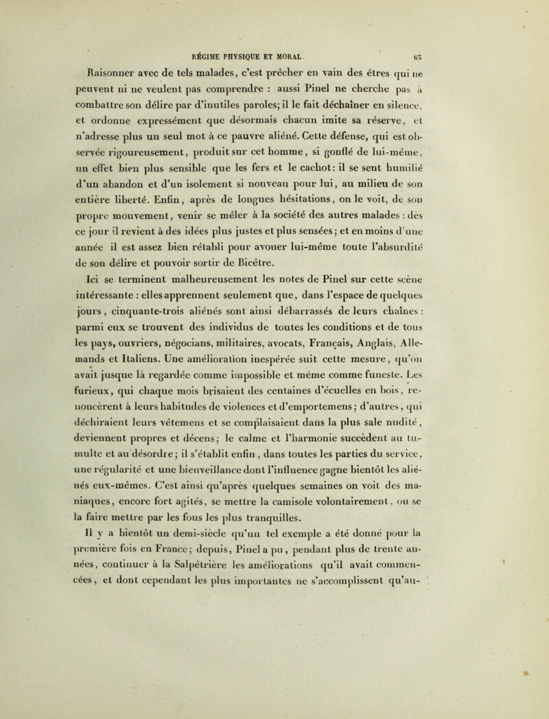 Raisonner avec de tels malades, c’est prêcher en vain des êtres qui ne peuvent ni ne veulent pas comprendre : aussi Pinel ne cherche pas à combattre son délire par d’inutiles paroles; il le fait déchaîner en silence, et ordonne expressément que désormais chacun imite sa réserve, et n’adresse plus un seul mot à ce pauvre aliéné. Cette défense, qui est ob- servée rigoureusement, produit sur cet homme, si gonflé de lui-même, un effet bien plus sensible que les fers et le cachot: il se sent humilié d’un abandon et d’un isolement si nouveau pour lui, au milieu de son entière liberté. Enfin, après de longues hésitations, on le voit, de son propre mouvement, venir se mêler à la société des autres malades : dès ce jour >1 revient à des idées plus justes et plus sensées ; et en moins d’une année il est assez bien rétabli pour avouer lui-même toute l’absurdité de son délire et pouvoir sortir de Bicêtre. Ici se terminent malheureusement les notes de Pinel sur cette scène intéressante : elles apprennent seulement que, dans l’espace de quelques jours, cinquante-trois aliénés sont ainsi débarrassés de leurs chaînes : parmi eux se ti’ouvent des individus de toutes les conditions et de tous les pays, ouvriers, négocians, militaires, avocats, Français, Anglais, Alle- mands et Italiens. Une amélioration inespérée suit cette mesure, qu’on avait jusque là regardée comme impossible et même comme funeste. Les furieux, qui chaque mois brisaient des centaines d’écuelles en bois, re- noncèrent à leurs habitudes de violences et d’emportemens ; d’autres, qui déchiraient leurs vêtemeus et se complaisaient dans la plus sale nudité, deviennent propres et décens; le calme et l’harmonie succèdent au tu- multe et au désordre; il s’établit enfin , dans toutes les parties du service, une régularité et une bienveillance dont l’influence gagne bientôt les alié- nés eux-mêmes. C’est ainsi qu’après quelques semaines on voit des ma- niaques, encore fort agités, se mettre la camisole volontairement, ou se la faire mettre par les fous les plus tranquilles. Il y a bientôt un demi-siècle qu’un tel exemple a été donné pour la première fois en France; depuis, Pinel a pu, pendant plus de trente an- nées, continuer à la Salpétrière les améliorations qu’il avait commen- cées, et dont cependant les plus importantes ne s’accomplissent qu’au-