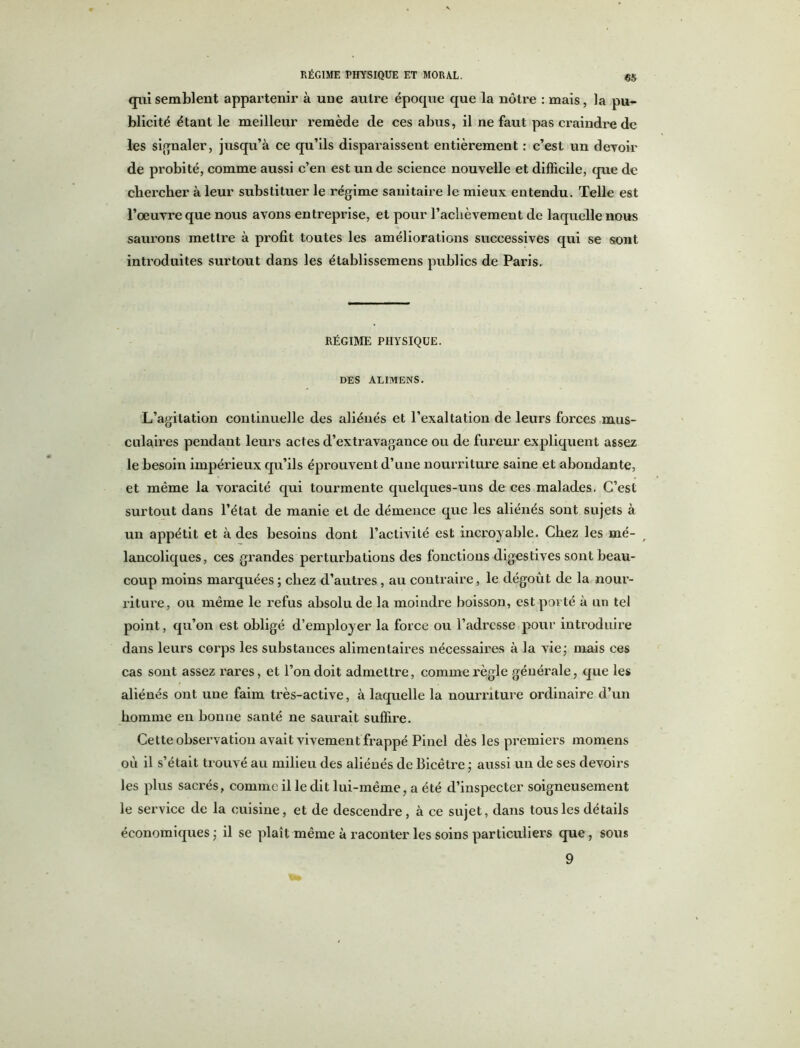 qui semblent appartenir à une autre épocpie que la nôtre : mais, la pu- blicité étant le meilleur remède de ces abus, il ne faut pas craindre de les signaler, jusqu’à ce qu’ils disparaissent entièrement : c’est un devoir de probité, comme aussi c’en est un de science nouvelle et difficile, que de chercher à leur substituer le régime sanitaire le mieux entendu. Telle est l’oeuvre que nous avons entreprise, et pour l’achèvement de laquelle nous saurons mettre à profit toutes les améliorations successives qui se sont introduites surtout dans les établissemens publics de Paris. RÉGIME PHYSIQUE. DES ALIMENS. L’agitation continuelle des aliénés et l’exaltation de leurs forces mus- culaires pendant leurs actes d’extravagance ou de fureur expliquent assez le besoin impérieux qu’ils éprouvent d’uue nourriture saine et abondante, et même la voracité qui tourmente quelques-uns de ces malades. C’est surtout dans l’état de manie et de démence que les aliénés sont sujets à un appétit et à des besoins dont l’activité est incroyable. Chez les mé- r lancoliques, ces grandes perturbations des fonctions digestives sont beau- coup moins marquées ; chez d’autres, au contraire, le dégoût de la nour- riture, ou même le refus absolu de la moindre boisson, est porté à un tel point, qu’on est obligé d’employer la force ou l’adresse pour introduire dans leurs corps les substances alimentaires nécessaires à la vie; mais ces cas sont assez rares, et l’on doit admettre, comme règle générale, que les aliénés ont une faim très-active, à laquelle la nourriture ordinaire d’un homme en bonne santé ne saurait suffire. Cette observation avait vivement frappé Pinel dès les premiers momens où il s’était trouvé au milieu des aliénés de Bicêtre ; aussi un de ses devoirs les plus sacrés, comme il le dit lui-même, a été d’inspecter soigneusement le service de la cuisine, et de descendre, à ce sujet, dans tous les détails économiques; il se plaît même à raconter les soins particuliers que, sous 9