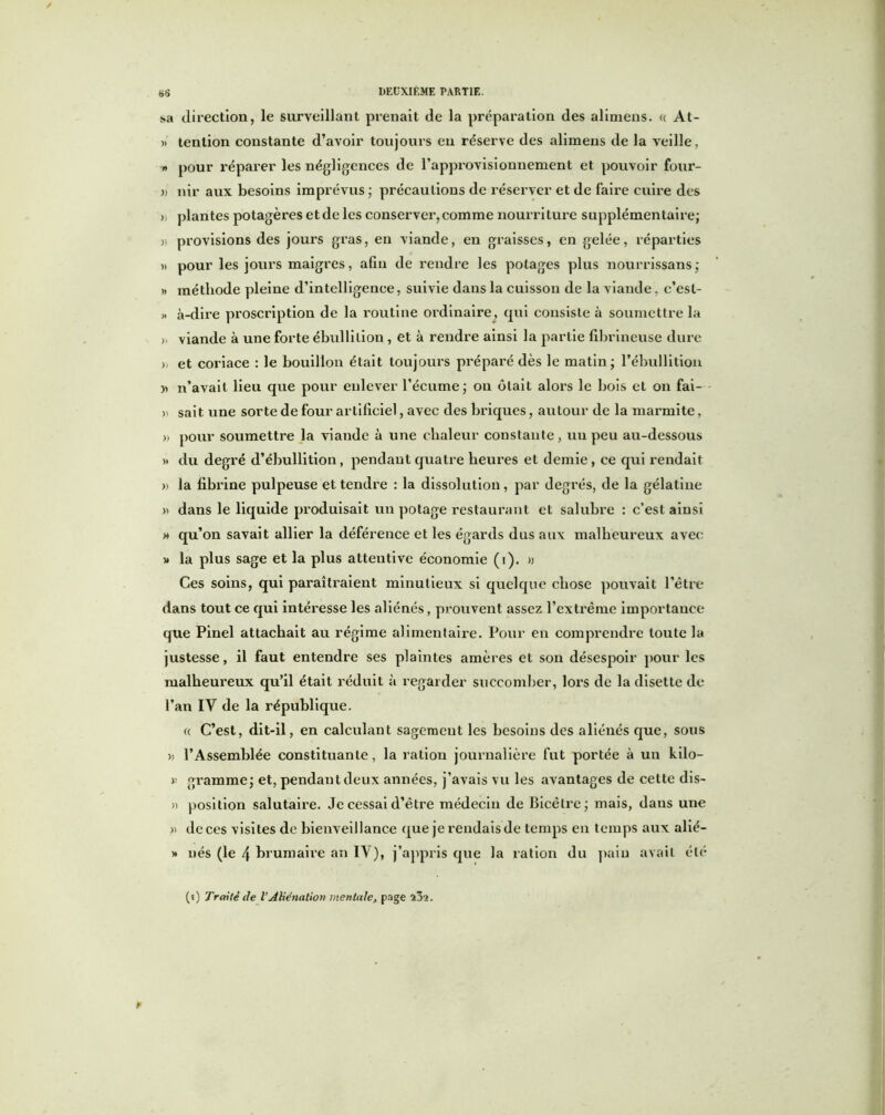 f>5 .sa direction, le surveillant prenait de la préparation des alimens. « At- » tention constante d’avoir toujours eu réserve des alimens de la veille, » pour réparer les négligences de l’approvisionnement et pouvoir four- » nir aux besoins imprévus ; précautions de réserver et de faire cuire des >, plantes potagères et de les conserver,comme nourriture supplémentaire; » provisions des jours gras, en viande, en graisses, en gelée, réparties )> pour les jours maigres, afin de rendre les potages plus nourrissans; » méthode pleine d’intelligence, suivie dans la cuisson de la viande, c’esl- » è-dire proscription de la routine ordinaire, qui consiste à soumettre la )) viande à une forte ébullition , et à rendre ainsi la partie fibrineuse dure » et coriace : le bouillon était toujours préparé dès le matin; l’ébullition » n’avait lieu que pour enlever l’écume ; ou ôtait alors le bois et on fai- » sait une sorte de four artificiel, avec des briques, autour de la marmite, » pour soumettre la viande à une chaleur constante, un peu au-dessous »> du degré d’ébullition, pendant quatre heures et demie, ce qui rendait » la fibrine pulpeuse et tendre : la dissolution, par degrés, de la gélatine » dans le liquide produisait un potage restaurant et salubre : c’est ainsi » qu’on savait allier la déférence et les égards dus aux malheureux avec » la plus sage et la plus attentive économie (i). » Ces soins, qui paraîtraient minutieux si quelque chose pouvait l’être dans tout ce qui intéresse les aliénés, prouvent assez l’extrême importance que Pinel attachait au régime alimentaire. Pour en comprendre toute la justesse, il faut entendre ses plaintes amères et son désespoir pour les malheureux qu’il était réduit à regarder succomber, lors de la disette de l’an IV de la république. « C’est, dit-il, en calculant sagement les besoins des aliénés que, sous » l’Assemblée constituante, la ration journalière fut portée à un kilo— r gramme; et, pendant deux années, j’avais vu les avantages de cette dis- » position salutaire. Je cessai d’être médecin de Bicêtre; mais, dans une » de ces visites de bienveillance que je rendais de temps en temps aux alié- » nés (le 4 brumaire an IV), j’appris que la ration du pain avait été (i) Traité de l’Aliénation mentale, page î3‘2.