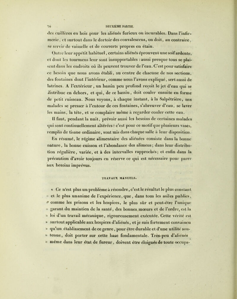 des cuillères en bois pour les aliénés furieux ou incurables. Dans l'infir- merie , et surtout dans le dortoir des convalescens, on doit, au contraire, se servir de vaisselle et de couverts propres en étain. Outre leur appétit habituel, certains aliénés éprouvent une soif ardente, et dont les tourmens leur sont insupportables : aussi presque tous se plai- sent dans les endroits où ils peuvent trouver de l’eau. C’est pour satisfaire ce besoin que nous avons établi, au centre de chacune de nos sections, des fontaines dont l’intérieur, comme nous l’avons expliqué, sert aussi de latrines. A l’extérieur , un bassin peu profond reçoit le jet d’eau qui se distribue en dehors, et qui, de ce bassin, doit couler ensuite en forme de petit ruisseau. Nous voyons, à chaque instant, à la Salpêtrière, nos malades se presser à l’entour de ces fontaines, s’abreuver d’eau, se laver les mains, la tête, et se complaire même à regarder couler cette eau. 11 faut, pendant la nuit, prévoir aussi les besoins de certaines malades qui sont continuellement altérées : c’est pour ce motif que plusieurs vases, remplis de tisane ordinaire, sont mis dans chaque salle à leur disposition. En résumé, le régime alimentaire des aliénées consiste dans la bonne nature, la bonne cuisson et l’abondance des alimeus; dans leur distribu- tion régulière, variée, et à des intervalles rapprochés; et enfin dans la précaution d’avoir toujours en réserve ce qui est nécessaire pour parer aux besoins imprévus. TRAVAUX MANUELS. « Ce n’est plus un problème à résoudre, c’est le résultat le plus cons tant » et le plus unanime de b expérience, que, dans tous les asiles publics, )T comme les prisons et les hospices, le plus sûr et peut-être l’unique » garant du maintien de la santé, des bonnes mœurs et de l’ordre, est la » loi d’ un travail mécanique, rigoureusement exécutée. Cette vérité est » surtout applicable aux hospices d’aliénés, et je suis fortement convaincu » qu’un établissement de ce genre, pour être durable et d’une utilité sou- » teuue, doit porter sur cette base fondamentale. Très-peu d’aliénés » même dans leur état de fureur, doivent être éloignés de toute occupa-