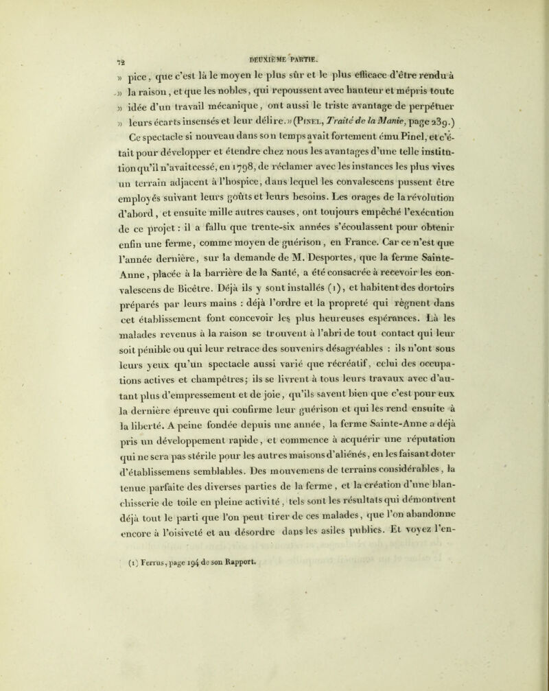 » pice, que c’est là le moyen le plus sûr et le plus eflicace d’être rendu à « la raison, et que les nobles, qui repoussent avec hauteur et mépris toute idée d’un travail mécanique, ont aussi le triste avantage de perpétuer » leurs écarts insensés et leur délire.» (Pinel, Traité de la Manie, page 239.) Ce spectacle si nouveau dans son temps avait fortement ému Pinel, et c’é- tait pour développer et étendre chez nous les avantages d’une telle institu- tion qu’il n’avaitcessé, en 1798, de réclamer avec les instances les plus vives un terrain adjacent à l’hospice, dans lequel les convalescens pussent être employés suivant leurs goûts et leurs besoins. Les orages de la révolution d’abord, et ensuite mille autres causes, ont toujours empêché l’exécution de ce projet : il a fallu que trente-six années s’écoulassent pour obtenir enfin une ferme, comme moyen de guérison , eu France. Car ce n’est que l’année dernière, sur la demande de M. Desportes, que la ferme Sainte- Anne , placée à la barrière de la Santé, a été consacrée à recevoir les con~ valescens de Bicêtre. Déjà ils y sont installés (1), et habitent des dortoirs préparés par leurs mains : déjà l’ordre et la propreté qui régnent dans cet établissement font concevoir le$ plus heureuses espérances. Là les malades revenus à la raison se trouvent à l’abri de tout contact qui leur soit pénible ou qui leur retrace des souvenirs désagréables : ils n’ont sous leurs yeux qu’un spectacle aussi varié que récréatif, celui des occupa- tions actives et champêtres5 ils se livrent à tous leurs travaux avec d’au- tant plus d’empressement et de joie, qu’ils savent bien que c’est pour eux la dernière épreuve qui confirme leur guérison et qui les rend ensuite à la liberté. A peine fondée depuis une année, la ferme Sainte-Anne a déjà pris un développement rapide, et commence à acquérir une réputation qui ne sera pas stérile pour les autres maisons d’aliénés, en les faisant doter d’établissemens semblables. Des mouvemens de terrains considérables, la tenue parfaite des diverses parties de la ferme , et la création d une blan- chisserie de toile en pleine activité , tels sont les résultats qui démontrent déjà tout le parti que l’on peut tirer de ces malades, que 1 on abandonne encore à l’oisiveté et au désordre dapsles asiles publics. Et voyez l’en- (1) Ferras, page 194 de son Rapport.