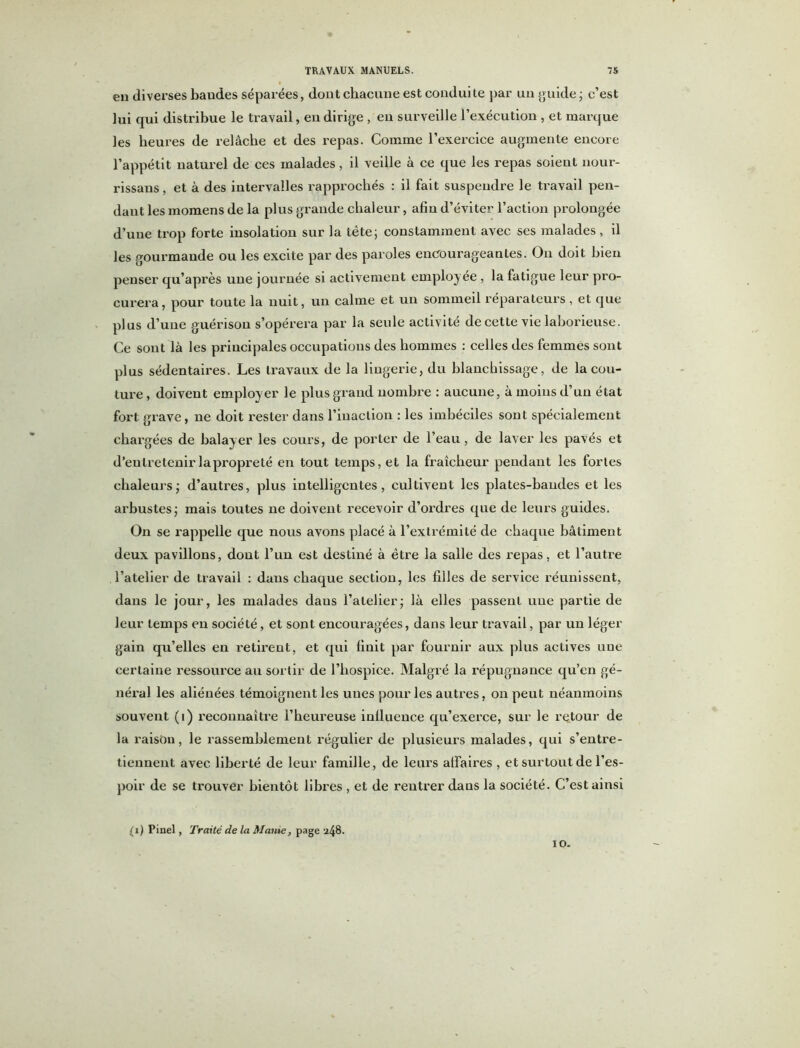 en diverses baudes séparées, dont chacune est conduite par un guide ; c’est lui qui distribue le travail, en dirige , en surveille l’exécution , et marque les heures de relâche et des repas. Comme l’exercice augmente encore l’appétit naturel de ces malades, il veille à ce que les repas soient nour- rissans, et à des intervalles rapprochés : il fait suspendre le travail pen- dant les inomens de la plus grande chaleur, afin d’éviter l’action prolongée d’une trop forte insolation sur la tète; constamment avec ses malades, il les gourmande ou les excite par des paroles encouragea a tes. On doit bien penser qu’après une journée si activement employée , la fatigue leur pro- curera, pour toute la nuit, un calme et un sommeil réparateurs, et que plus d’une guérison s’opérera par la seule activité de cette vie laborieuse. Ce sont là les principales occupations des hommes : celles des femmes sont plus sédentaires. Les travaux de la lingerie, du blanchissage, de la cou- ture , doivent employer le plus grand nombre : aucune, à moins d’un état fort grave, ne doit rester dans l’inaction : les imbéciles sont spécialement chargées de balay er les cours, de porter de l’eau , de laver les pavés et d’entretenirlapropreté en tout temps, et la fraîcheur pendant les fortes chaleurs; d’autres, plus intelligentes, cultivent les plates-bandes et les arbustes; mais toutes ne doivent recevoir d’ordres que de leurs guides. On se rappelle que nous avons placé à l’extrémité de chaque bâtiment deux pavillons, dont l’un est destiné à être la salle des repas, et l’autre l’atelier de travail : dans chaque section, les filles de service réunissent, dans le jour, les malades daus l’atelier; là elles passent une partie de leur temps en société, et sont encouragées, dans leur travail, par un léger gain qu’elles en retirent, et qui finit par fournir aux plus actives une certaine ressource au sortir de l’hospice. Malgré la répugnance qu’en gé- néral les aliénées témoignent les unes pour les autres, on peut néanmoins souvent (i) reconnaître l’heureuse inllueuce qu’exerce, sur le retour de la raisian, le rassemblement régulier de plusieurs malades, qui s’entre- tiennent avec liberté de leur famille, de leurs affaires , et surtout de l’es- poir de se trouver bientôt libres , et de rentrer dans la société. C’est ainsi (i) Pinel, Traité de la Manie, page 248. IO.