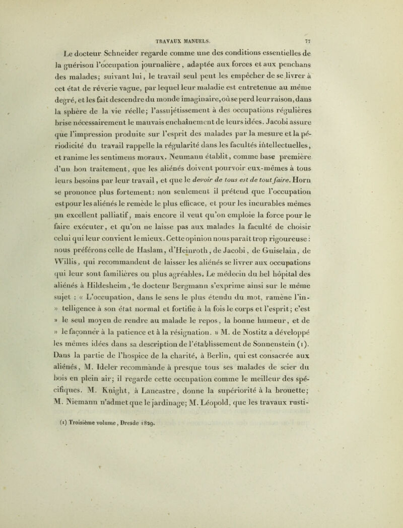 Le docteur Schneider regarde comme une des conditions essentielles de la guérison l’occupation journalière , adaptée aux forces et aux penchans des malades; suivant lui, le travail seul peut les empêcher de se livrera cet état de rêverie vague, par lequel leur maladie est entretenue au même degré, et les fait descendre du monde imaginaire, où se perd leurraison,dans la sphère de la vie réelle; l’assujétissement à des occupations régulières hrise nécessairement le mauvais enchaînement de leurs idées. Jacohi assure que l’impression produite sur l’esprit des malades par la mesure et la pé- riodicité du travail rappelle la régularité dans les facultés intellectuelles, et ranime les sentimeus moraux. Neumann établit, comme base première d’un bon traitement, que les aliénés doivent pourvoir eux-mêmes à tous leurs besoins par leur travail, et que le devoir de tous est de tout faire. Horn se prononce plus fortement: non seulement il prétend que l’occupation estpour les aliénés le remède le plus efficace, et pour les incurables mêmes un excellent palliatif, mais encore il veut qu’on emploie la force pour le faire exécuter, et qu’on ne laisse pas aux malades la faculté de choisir celui qui leur convient le mieux. Cette opinion nous paraît trop rigoureuse : nous préférons celle de Haslam, d’Heinrotb, de Jacobi, de Guiselain, de VN illis, qui recommandent de laisser les aliénés se livrer aux occupations qui leur sont familières ou plus agréables. Le médecin du bel hôpital des aliénés à Hildesheim , ‘le docteur Bergmann s’exprime ainsi sur le même sujet : « L’occupation, dans le sens le plus étendu du mot, ramène l’in- » telligence à son état normal et fortifie à la fois le corps et l’esprit; c’est » le seul moyen de rendre au malade le repos, la bonne humeur, et de » le façonner à la patience et à la résignation. » M. de Nostitz a développé les mêmes idées dans sa description de l’établissement de Sonnenstein (i). Dans la partie de l’hospice de la charité, à Berlin, qui est consacrée aux aliénés, M. ïdeler recommande à presque tous ses malades de scier du bois en plein air; il regarde cette occupation comme le meilleur des spé- cifiques. M. Knight, à Lancastre, donne la supériorité à la brouette; M. Niemann n’admet que le jardinage; M. Léopold, que les travaux rusti- (i) Troisième volume, Dresde 1829.