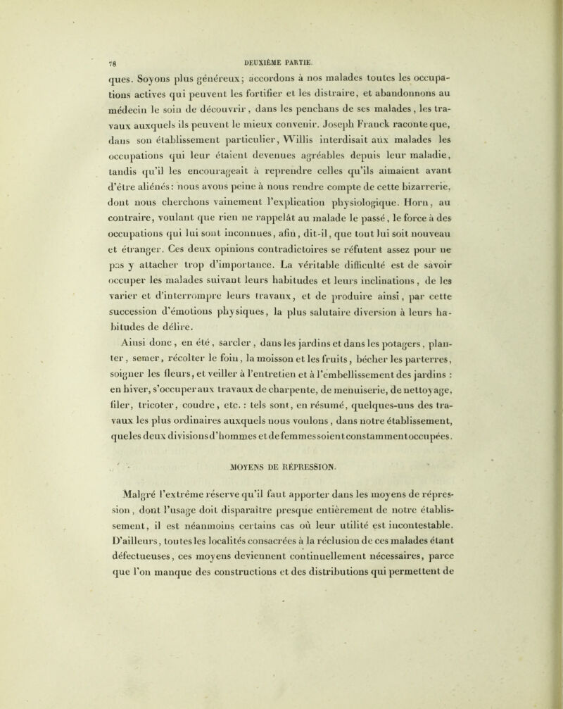 ques. Soyons plus généreux; accordons à nos malades toutes les occupa- tions actives qui peuvent les fortifier et les distraire, et abandonnons au médecin le soin de découvrir, dans les penchans de ses malades, les tra- vaux auxquels ils peuvent le mieux convenir. Joseph Franck raconte que, dans son établissement particulier, Willis interdisait aux malades les occupations qui leur étaient devenues agréables depuis leur maladie, tandis qu’il les encourageait à reprendre celles qu’ils aimaient avant d’être aliénés: nous avons peine à nous rendre compte de cette bizarrerie, dont nous cherchons vainement l’explication physiologique. Horu, au contraire, voulant que rien ne rappelât au malade le passé, le force à des occupations qui lui sont inconnues, afin, dit-il, que tout lui soit nouveau et étranger. Ces deux opinions contradictoires se réfutent assez pour ne pas y attacher trop d’importance. La véritable difficulté est de savoir occuper les malades suivant leurs habitudes et leurs inclinations, de les varier et d’interrompre leurs travaux, et de produire ainsi, par cette succession d’émotions physiques, la plus salutaire diversion à leurs ha- bitudes de délire. Ainsi donc, en été , sarcler, dans les jardins et dans les potagers, plan- ter, semer, récolter le foin, la moisson et les fruits, bêcher les parterres, soigner les fieurs, et veiller à l’entretien et à l’embellissement des jardins : en hiver, s’occuperaux travaux de charpente, de menuiserie, de netto} âge, filer, tricoter, coudre, etc. : tels sont, en résumé, quelques-uns des tra- vaux les plus ordinaires auxquels nous voulons , dans notre établissement, queles deux divisions d’hommes et de femmes soient cons tammentoccupées. u. ' - MOYENS DE RÉPRESSION. Malgré l’extrême réserve qu’il faut apporter dans les moyens de répres- sion, dont l’usage doit disparaître presque entièrement de notre établis- sement, il est néanmoins certains cas où leur utilité est incontestable. D’ailleurs, tou tes les localités consacrées à la réclusion de ces malades étant défectueuses, ces moyens deviennent continuellement nécessaires, parce que l’on manque des constructions et des distributions qui permettent de