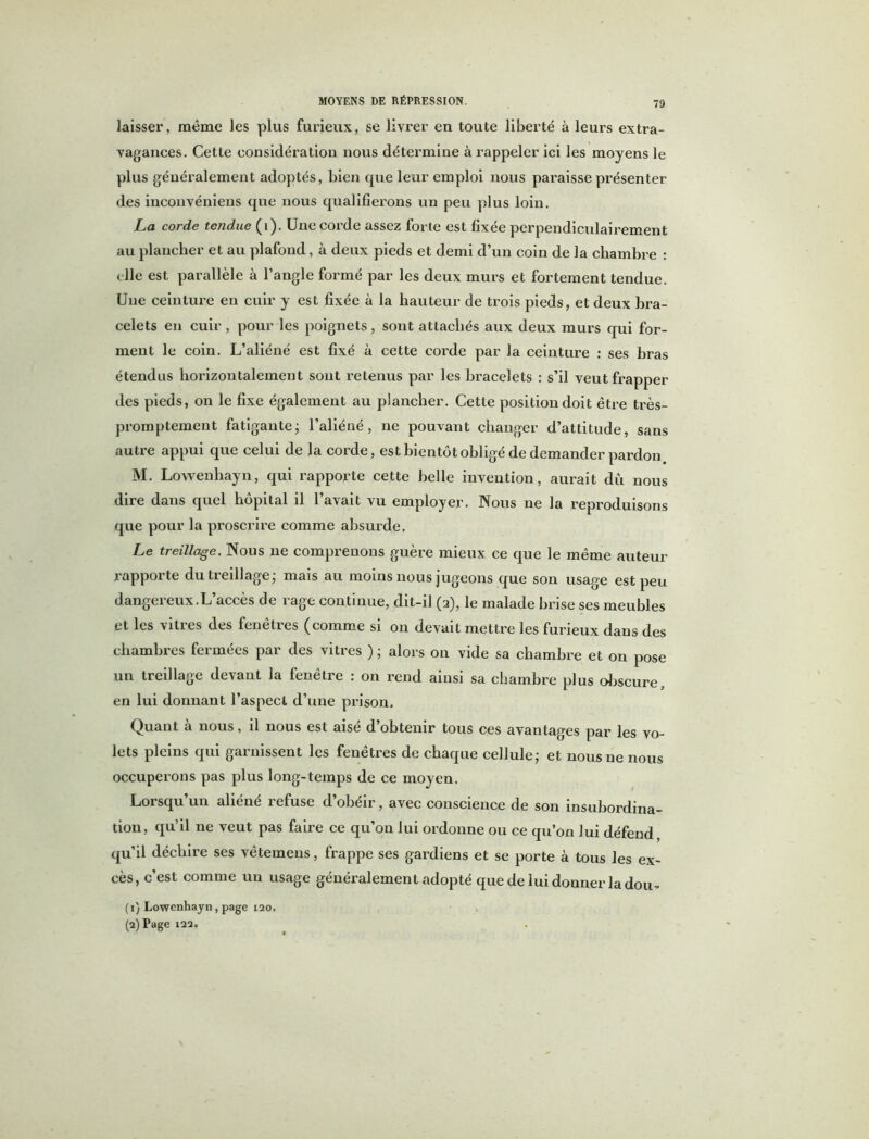 laisser, même les plus furieux, se livrer en toute liberté à leurs extra- vagances. Cette considération nous détermine à rappeler ici les moyens le plus généralement adoptés, bien que leur emploi nous paraisse présenter des inconvéniens que nous qualifierons un peu plus loin. La corde tendue (i). Une corde assez forte est fixée perpendiculairement au plancher et au plafond, à deux pieds et demi d’un coin de la chambre : elle est parallèle à l’angle formé par les deux murs et fortement tendue. Une ceinture en cuir y est fixée à la hauteur de trois pieds, et deux bra- celets en cuir , pour les poignets, sont attachés aux deux murs qui for- ment le coin. L’aliéné est fixé à cette corde par la ceinture : ses bras étendus horizontalement sont retenus par les bracelets : s’il veut frapper des pieds, on le fixe également au plancher. Cette position doit être très- promptement fatigante; l’aliéné, ne pouvant changer d’attitude, sans autre appui que celui de la corde, est bientôt obligé de demander pardon M. Lowenhayn, qui rapporte cette belle invention, aurait dû nous dire dans quel hôpital il l’avait vu employer. Nous ne la reproduisons que pour la proscrire comme absurde. Le treillage. Nous ne comprenons guère mieux ce que le même auteur rapporte du treillage- mais au moins nous jugeons que son usage est peu dangereux.L’accès de rage continue, dit-il (2), le malade brise ses meubles et les vitres des fenêtres (comme si on devait mettre les furieux dans des chambres fermées par des vitres ) ; alors on vide sa chambre et on pose un treillage devant la fenêtre : on rend ainsi sa chambre plus obscure, en lui donnant l’aspect d’une prison. Quaut à nous, il nous est aisé d’obtenir tous ces avantages par les vo- lets pleins qui garnissent les fenêtres de chaque cellule; et nous ne nous occuperons pas plus long-temps de ce moyen. Lorsqu’un aliéné refuse d’obéir, avec conscience de son insubordina- tion, qu’il ne veut pas faire ce qu’on lui ordonne ou ce qu’on lui défend, qu’il déchire ses vêtemens, frappe ses gardiens et se porte à tous les ex- cès, c’est comme un usage généralement adopté que de lui donner la dou- (1) Lowenhayn, page 120. (2) Page 122.