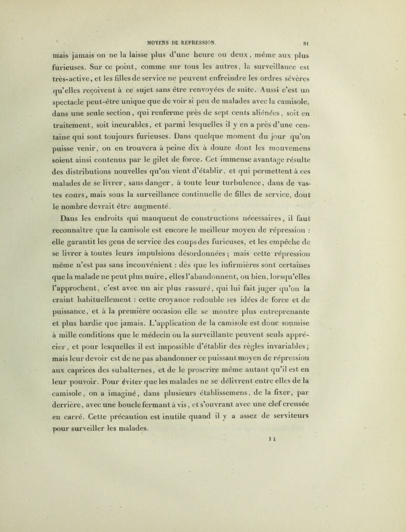 Si mais jamais on ne la laisse plus d’une heure ou deux , même aux plus furieuses. Sur ce point, comme sur tous les autres, la surveillance est très-active, et les filles de service ne peuvent enfreindre les ordres sévères qu’elles reçoivent à ce sujet sans être renvoyées de suite. Aussi c’est un spectacle peut-être unique que de voir si peu de malades avec la camisole, dans une seule section, qui renferme près de sept cents aliénées, soit en traitement, soit incurables, et parmi lesquelles il y en a près d’une cen- taine qui sont toujours furieuses. Dans quelque moment du jour qu’on puisse venir, on en trouvera à peine dix à douze dont les mouvemens soient ainsi contenus par le gilet de force. Cet immense avantage résulte des distributions nouvelles qu’on vient d’établir, et qui permettent à ces malades de se livrer, sans danger, à toute leur turbulence, dans de vas- tes coui'S, mais sous la surveillance continuelle de filles de service, dout le nombre devrait être augmenté. Dans les endroits qui manquent de constructions nécessaires, il faut reconnaître que la camisole est encore le meilleur moyen de répression : elle garantit les gens de service des coups des furieuses, et les empêche de se livrer à toutes leurs impulsions désordonnées ; mais cette répression même n’est pas sans inconvénient : dès que les infirmières sont certaines que la malade ne peut plus nuire, elles l’abandonnent, ou bien, lorsqu’elles l’approchent, c’est avec un air plus rassuré, qui lui fait juger qu’on la craint habituellement : cette croyance redouble ses idées de force et de puissance, et à la première occasion elle se montre plus entreprenante et plus hardie que jamais. L’application de la camisole est donc soumise à mille conditions que le médecin ou la surveillante peuvent seuls appré- cier , et pour lesquelles il est impossible d’établir des règles invariables ; mais leur devoir est de ne pas abandonner ce puissant moyen de répression aux caprices des subalternes, et de le proscrire même autant qu’il est en leur pouvoir. Pour éviter que les malades ne se délivrent entre elles de la camisole, on a imaginé, dans plusieurs établissemens, de la fixer, par derrière, avec une boucle fermant à vis, et s’ouvrant avec une clef creusée en carré. Cette précaution est inutile quand il y a assez de serviteurs pour surveiller les malades.