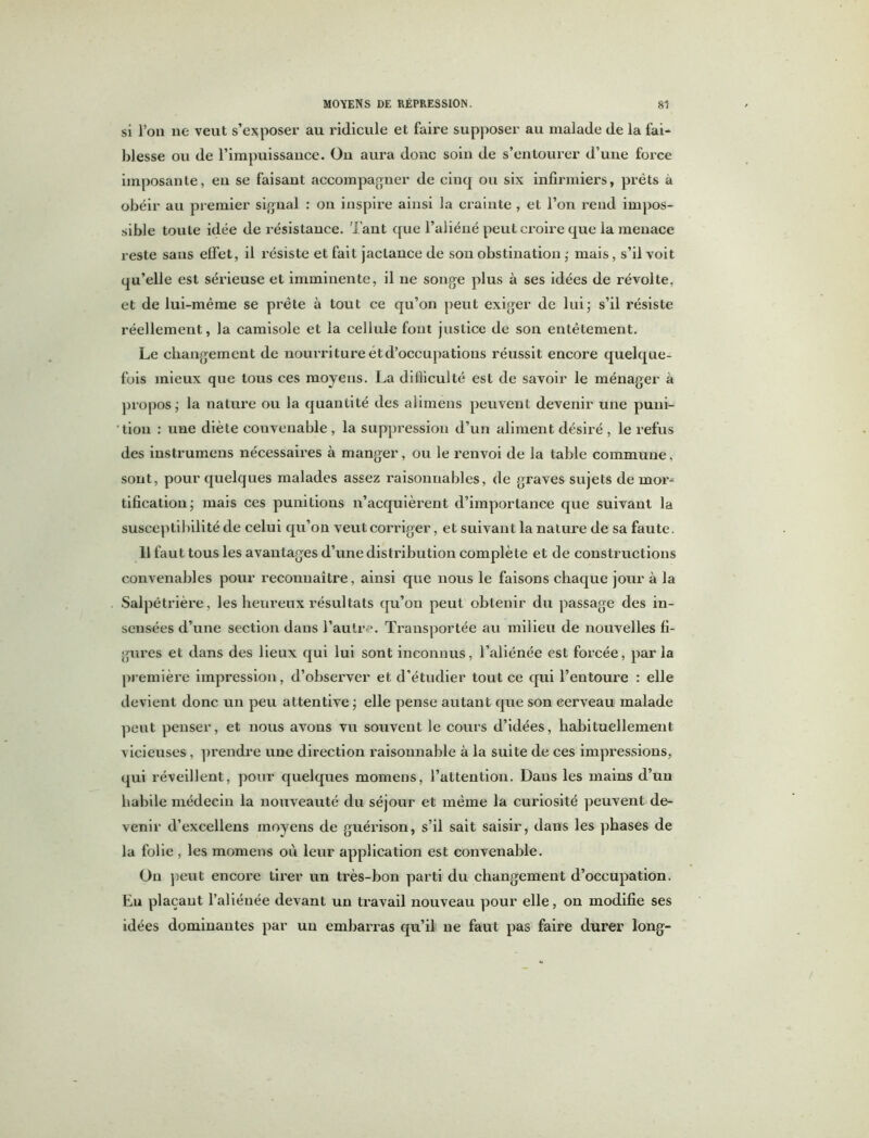 si l’on ne veut s’exposer au ridicule et faire supposer au malade de la fai- blesse ou de l’impuissance. On aura donc soin de s’entourer d’une force imposante, eu se faisant accompagner de cinq ou six infirmiers, prêts à obéir au premier signal : on inspire ainsi la crainte , et l’on rend impos- sible toute idée de résistance. Tant que l’aliéné peut croire que la menace reste sans effet, il résiste et fait jactance de son obstination ; mais, s’il voit qu’elle est sérieuse et imminente, il ne songe plus à ses idées de révolte, et de lui-même se prête à tout ce qu’on peut exiger de lui; s’il résiste réellement, la camisole et la cellule font justice de son entêtement. Le changement de nourriture et d’occupations réussit encore quelque- fois mieux que tous ces moyens. La difficulté est de savoir le ménager à propos; la nature ou la quantité des alimens peuvent devenir une puni- tion : une diète convenable , la suppression d’un aliment désiré , le refus des instrumens nécessaires à manger, ou le renvoi de la table commune, sont, pour quelques malades assez raisonnables, de graves sujets de mor* tification; mais ces punitions n’acquièrent d’importance que suivant la susceptibilité de celui qu’on veut corriger, et suivant la nature de sa faute. 11 faut tous les avantages d’une distribution complète et de constructions convenables pour reconnaître, ainsi que nous le faisons chaque jour à la Salpêtrière, les heureux résultats qu’on peut obtenir du passage des in- sensées d’une section dans l’autre. Transportée au milieu de nouvelles fi- gures et dans des lieux qui lui sont inconnus, l’aliénée est forcée, parla première impression, d’observer et d’étudier tout ce qui l’entoure : elle devient donc un peu attentive ; elle pense autant que son cerveau malade peut penser, et nous avons vu souvent le cours d’idées, habituellement vicieuses, prendre une direction raisonnable à la suite de ces impressions, qui réveillent, pour quelques momens, l’attention. Dans les mains d’un habile médecin la nouveauté du séjour et même la curiosité peuvent de- venir d’excellens moyens de guérison, s’il sait saisir, dans les phases de la folie , les momens où leur application est convenable. On peut encore tirer un très-bon parti du changement d’occupation. En plaçant l’aliénée devant un travail nouveau pour elle, on modifie ses idées dominantes par un embarras qu’il ne faut pas faire durer long-