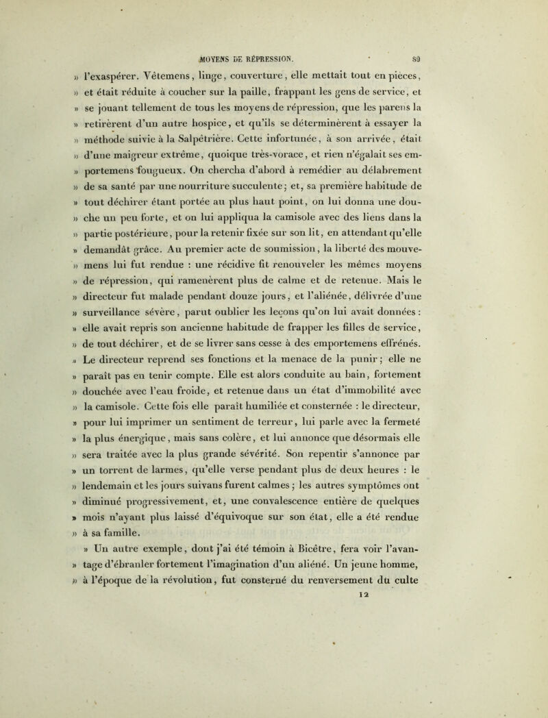 )> l’exaspérer. Yêtemens, linge, couverture, elle mettait tout en pièces, » et était réduite à coucher sur la paille, frappant les gens de service, et » se jouant tellement de tous les moyens de répression, que les parens la » retirèrent d’un auti’e hospice, et qu’ils se déterminèrent à essayer la » méthode suivie à la Salpêtrière. Cette infortunée, à son arrivée, était » d’une maigreur extrême, quoique très-vorace, et rien n’égalait ses em- » portemens fougueux. On chercha d’abord à remédier au délabrement » de sa santé par une nourriture succulente ; et, sa première habitude de » tout déchirer étant portée au plus haut point, on lui donna une dou- » che un peu forte, et on lui appliqua la camisole avec des liens dans la » partie postérieure, pour la retenir fixée sur son lit, en attendant qu’elle » demandât grâce. Au premier acte de soumission, la liberté des mouve- » mens lui fut rendue : une récidive fit renouveler les mêmes moyens » de répression, qui ramenèrent plus de calme et de retenue. Mais le » directeur fut malade pendant douze jours, et l’aliénée, délivrée d’une » surveillance sévère, parut oublier les leçons qu’on lui avait données : » elle avait repris son ancienne habitude de frapper les filles de service, » de tout déchirer, et de se livrer sans cesse à des emportemens effrénés. » Le directeur reprend ses fonctions et la menace de la punir ; elle ne » paraît pas en tenir compte. Elle est alors conduite au bain, fortement » douchée avec l’eau froide, et retenue dans un état d’immobilité avec » la camisole. Cette fois elle paraît humiliée et consternée : le directeur, » pour lui imprimer un sentiment de terreur, lui parle avec la fermeté » la plus énergique, mais sans colère, et lui annonce que désormais elle » sera traitée avec la plus grande sévérité. Sou repentir s’annonce par » un torrent de larmes, qu’elle verse pendant plus de deux heures : le » lendemain et les jours suivans furent calmes ; les autres symptômes ont » diminué progressivement, et, une convalescence entière de quelques » mois n’ayant plus laissé d’équivoque sur son état, elle a été rendue » à sa famille. » Un autre exemple, dont j’ai été témoin à Bicêtre, fera voir l’avan- » tage d’ébranler fortement l’imagination d’un aliéné. Un jeune homme, » à l’époque de la révolution, fut consterné du renversement dti culte 12