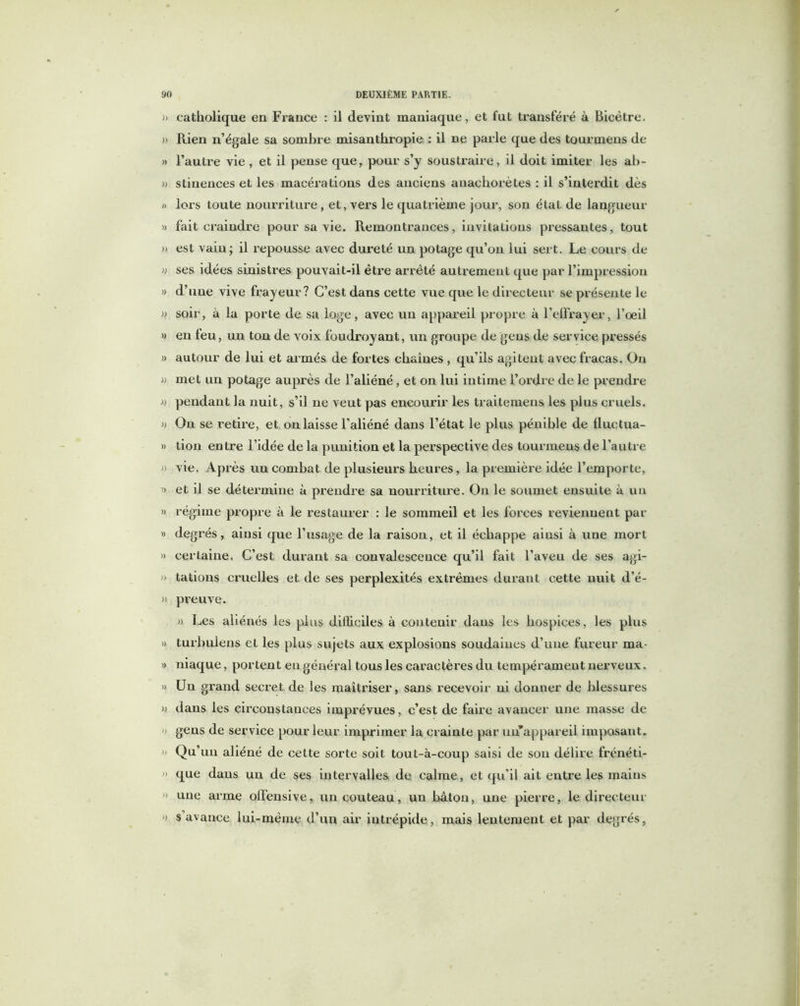 » catholique en France : il devint maniaque, et fut transféré à Bicètre. » Rien n’égale sa sombre misanthropie : il ne parle que des tourmens de » l’autre vie , et il pense que, pour s’y soustraire, il doit imiter les ab- » stinences et les macérations des anciens anachorètes : il s’interdit dès » lors toute nourriture, et, vers le quatrième jour, son état de langueur » fait craindre pour sa vie. Remontrances, invitations pressantes, tout » est vain; il repousse avec dureté un potage qu’on lui sert. Le cours de » ses idées sinistres pouvait-il être arrêté autrement que par l’impression » d’une vive frayeur? C’est dans cette vue que le directeur se présente le » soir, à la porte de sa loge, avec un appareil propre à l’effrayer, l’oeil » en feu, un ton de voix foudroyant, un groupe de gens de service pressés » autour de lui et armés de fortes chaînes , qu’ils agitent avec fracas. On » met un potage auprès de l’aliéné, et on lui intime l’ordre de le prendre « pendant la nuit, s’il ne veut pas encourir les traitemens les plus cruels. » On se retire, et on laisse l’aliéné dans l’état le plus pénible de Huctua- » don entre l’idée de la punition et la perspective des tourmens de l’autre » vie. Après un combat de plusieurs heures, la première idée l’emporte, » et il se détermine à prendre sa nourriture. On le soumet ensuite à un » régime propre à le restaurer : le sommeil et les forces reviennent par » degrés, ainsi que l’usage de la raison, et il échappe ainsi à une mort » cerLaine, C’est durant sa convalescence qu’il fait l’aveu de ses agi- » tadons cruelles et de ses perplexités extrêmes durant cette nuit d’é- » preuve. » Les aliénés les plus difficiles à contenir dans les hospices, les plus » turbulens et les plus sujets aux explosions soudaines d’une fureur ma- » niaque, portent eu général tous les caractères du tempérament nerveux. » Un grand secret de les maîtriser, sans recevoir ni donner de blessures » dans les circonstances imprévues, c’est de faire avancer une masse de » gens de service pour leur imprimer la crainte par un’appareii imposant. » Qu’un aliéné de cette sorte soit tout-à-coup saisi de son délire frénéti- » que daus un de ses intervalles de calme, et qu'il ait entre les mains » une arme offensive, un couteau, un bâton, une pierre, le directeur » s avance lui-même d’un air intrépide, mais lentement et par degrés,