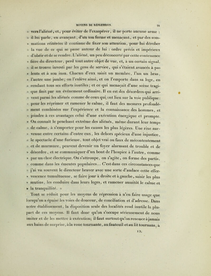 » vers l’aliéné, et, pour éviter de l’exaspérer, il ne porte aucune arme : » il lui parle, en avançant, d’uïi ton ferme et menaçant, et par des som- » mations réitérées il continue de fixer son attention, pour lui dérober » la vue de ce qui se passe autour de lui : ordre précis et impérieux » d’obéir et de se rendre. L’aliéné, un peu déconcerté par cette contenance d fière du directeur, perd tout autre objet de vue, et, à un certain signal, » il se trouve investi par les gens de service, qui s’étaient avancés à pas » lents et à son insu. Chacun d’eux saisit un membre, l’un un bras, » l’autre une jambe ; on l’enlève ainsi, et on l’emporte dans sa loge, en » rendant tous ses efforts inutiles; et ce qui menaçait d’une scène tragi- » que finit par un événement ordinaire. Il en est des désordres qui arri- » vent parmi les aliénés comme de ceux qui, ont lieu sur la voie publique : » pour les réprimer et ramener le calme, il faut des mesures profondé- « ment combinées sur l’expérience et la connaissance des hommes, et » joindre à ces avantages celui d’une exécution énergique et prompte. » On connaît le penchant extrême des aliénés, même durant leur temps » de calme, à s’emporter pour les causes les plus légères. Une rixe sur- » venue entre certains d’entre eux, les dehors spécieux d’une injustice, » le spectacle d’une furieuse, tout objet vrai ou faux de mécontentement » et de murmure, peuvent devenir un foyer alarmant de trouble et de « désordre, et se communiquer d’un bout de l’hospice à l’autre, comme » par un choc électrique. On s’attroupe, on s’agite , on forme des partis, » comme dans les émeutes populaires... C’est dans ces circonstances que » j’ai vu souvent le directeur braver avec une sorte d’audace cette effer- » vescence tumultueuse, se faire jour à droite et à gauche, saisir les plus » mutins, les conduire dans leurs loges, et ramener aussitôt le calme et » la tranquillité. » Tout se réduit pour les moyens de répression à n’en faire usage que lorsqu’on a épuisé les voies de douceur, de conciliation et d’adresse. Dans notre établissement, la disposition seule des localités rend inutile la plu- part de ces moyens. Il faut donc qu’on s’occupe sérieusement de nous imiter et de les mettre à exécution; il faut surtout qu’on renonce à jamais aux bains de surprise, à la roue tournante, au fauteuil et au lit tournans, à 12.