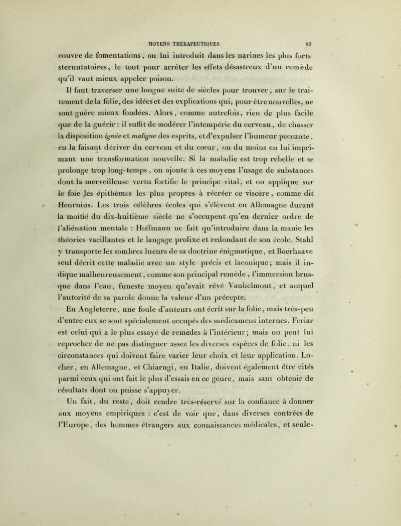 couvre de fomentations, on lui introduit dans les narines les plus forts sternutatoires, le tout pour arrêter les effets désastreux d’un remède qu’il vaut mieux appeler poison. 11 faut traverser une longue suite de siècles pour trouver, sur le trai- tement delà folie, des idées et des explications qui, pour être nouvelles, ne sont guère mieux fondées. Alors, comme autrefois, rien de plus facile que de la guérir : il suffit de modérer l’intempérie du cerveau, de chasser la disposition ignée et maligne des esprits, etd’expulser l’humeur peccante, en la faisant dériver du cerveau et du coeur, ou du moins en lui impri- mant une transformation nouvelle. Si la maladie est trop rebelle et se prolonge trop long-temps , on ajoute à ces moyens l’usage de substances dont la merveilleuse vertu fortifie le principe vital, et on applique sur le foie les épithèmes les plus propres à récréer ce viscère , comme dit Heurnius. Les trois célèbres écoles qui s’élèvent en Allemagne durant la moitié du dix-huitième siècle ne s’occupent qu’en dernier ordre de l’aliénation mentale : Hoffmann ne fait qu’introduire dans la manie les théories vacillantes et le langage prolixe et redondant de son école. Stahl y transporte les sombres lueurs de sa doctrine énigmatique, et Boerhaave seul décrit celte maladie avec un style précis et laconique ; mais il in- dique malheureusement, comme son principal remède , l’immersion brus- que dans l’eau, funeste moyen qu’avait rêvé Yauhelmont, et auquel l’autorité de sa parole donne la valeur d’un précepte. En Angleterre, une foule d’auteurs ont écrit sur la folie, mais très-peu d’entre eux se sont spécialement occupés des médicamens internes. Feriar est celui qui a le plus essayé de remèdes à l’intérieur ; mais on peut lui reprocher de ne pas distinguer assez les diverses espèces de folie, ni les circonstances qui doivent faire varier leur choix et leur application. Lo- eber, en Allemagne, et Chiarugi, en Italie, doivent également être cités parmi ceux qui ont fait le plus d’essais en ce genre, mais sans obtenir de résultats dont on puisse s’appuyer. Un fait, du reste, doit rendre très-réservé sur la confiance à donner aux moyens empiriques : c’est de voir que, dans diverses contrées de l’Europe, des hommes étrangers aux connaissances médicales, et seule-