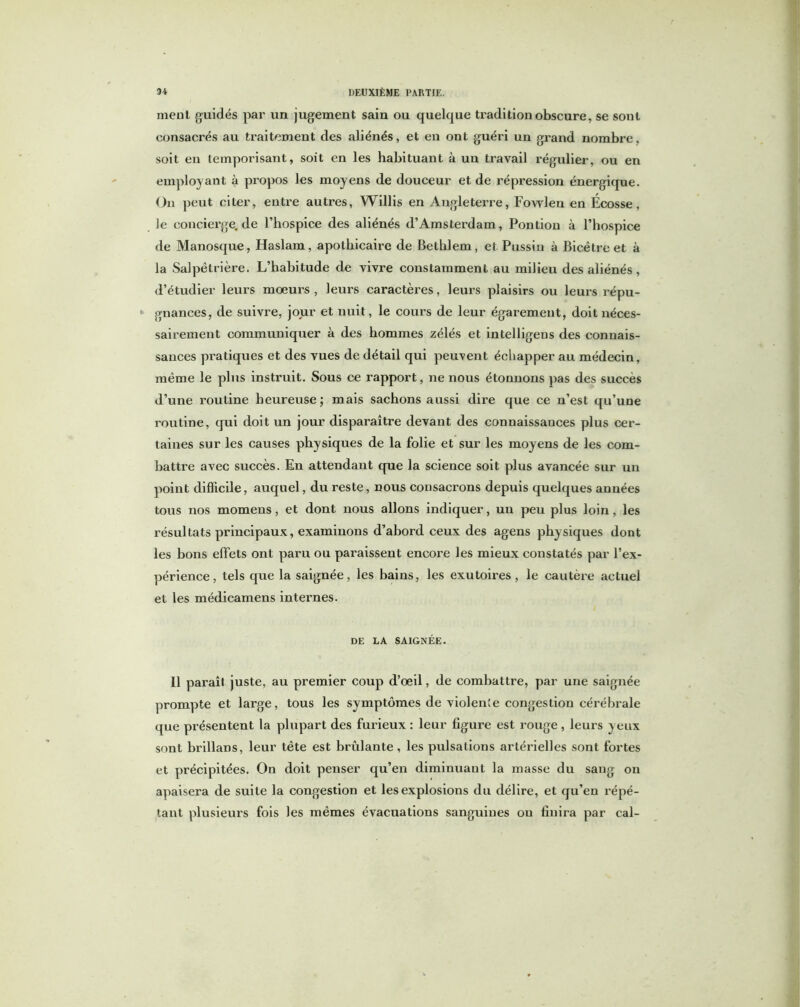 meut guidés par un jugement sain ou quelque tradition obscure, se sont consacrés au traitement des aliénés, et en ont guéri un grand nombre, soit en temporisant, soit en les habituant à un travail régulier, ou en employant à propos les moyens de douceur et de répression énergique. On peut citer, entre autres, Willis en Angleterre, Fowlen en Écosse, le concierge.de l’hospice des aliénés d’Amsterdam, Pontion à l’hospice de Manosque, Haslam, apothicaire de Bethlem, et Pussin à Bicëtre et à la Salpêtrière. L’habitude de vivre constamment au milieu des aliénés , d’étudier leurs mœurs , leurs caractères, leurs plaisirs ou leurs répu- gnances, de suivre, jour et nuit, le cours de leur égaremeut, doit néces- sairement communiquer à des hommes zélés et intelligens des connais- sances pratiques et des vues de détail qui peuvent échapper au médecin, même le plus instruit. Sous ce rapport, ne nous étonnons pas des succès d’une rmitine heureuse; mais sachons aussi dire que ce n’est qu’une routine, qui doit un jour disparaître devant des connaissances plus cer- taines sur les causes physiques de la folie et sur les moyens de les com- battre avec succès. En attendant que la science soit plus avancée sur un point difficile, auquel, du reste, nous consacrons depuis quelques années tous nos momens, et dont nous allons indiquer, un peu plus loin , les résultats principaux, examinons d’abord ceux des agens physiques dont les bons effets ont paru ou paraissent encore les mieux constatés par l’ex- périence , tels que la saignée, les bains, les exutoires, le cautère actuel et les médicamens internes. DE LA SAIGNÉE. 11 paraît juste, au premier coup d’œil, de combattre, par une saignée prompte et large, tous les symptômes de violente congestion cérébrale que présentent la plupart des furieux : leur figure est rouge, leurs yeux sont brillans, leur tête est brûlante, les pulsations artérielles sont fortes et précipitées. On doit penser qu’en diminuant la masse du sang on apaisera de suite la congestion et les explosions du délire, et qu’en répé- tant plusieurs fois les mêmes évacuations sanguines ou finira par cal-