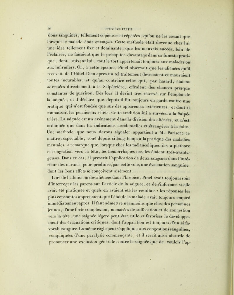 sions sanguines, tellement copieuses et répétées, qu’on ne les cessait que lorsque le malade était exsangms. Cette méthode était devenue chez lui une idée tellement fixe et dominante, que les mauvais succès, loin de l’éclairer, ne faisaient que le précipiter davantage dans sa funeste prati- que , dont, suivant lui, tout le tort appartenait toujours aux malades ou aux infirmiers. Or, à cette époque, Pinel observait que les aliénées qu’il recevait de l’Hôtel-Dieu après un tel traitement devenaient et mouraient toutes incurables, et qu’au contraire celles qui, par hasard, étaient adressées directement à la Salpêtrière, offraient des chances presque constantes de guérison. Dès lors il devint très-réservé sur l’emploi de la saignée, et il déclare que depuis il fut toujours en garde contre une pratique qui n’est fondée que sur des apparences extérieures, et dont il connaissait les pernicieux effets. Cette tradition lui a survécu à la Salpê- trière. La saignée est un événement dans la division des aliénées, et n’est ordonnée que dans les indications accidentelles et étrangères à la folie. Une méthode que nous devons signaler appartient à M. Pariset; ce maître respectable , voué depuis si long-temps à la pratique des maladies mentales, a remarqué que, lorsque chez les mélancoliques il y a pléthore et congestion vers la tête, les hémorrhagies nasales étaient très-avanta- geuses. Dans ce cas , il prescrit l’application de deux sangsues dans l’inté- rieur des nai’ines, pour produire, par cette voie, une évacuation sanguine dont les bons effets se conçoivent aisément. Lors de l’admission des aliénées dans l’hospice, Pinel avait toujoui’s soin d’interroger les parens sur l’article de la saignée, et de s’informer si elle avait été pratiquée et quels en avaient été les résultats : les réponses les plus constantes apprenaient que l’état de la malade avait toujours empiré immédiatement après. Il faut admettre néanmoins que chez des personnes jeunes, d’une forte complexion, menacées de suffocation et de congestion vers la tête, une saignée légère peut être utile et favoriser le développe- ment des évacuations critiques, dont l’apparition est toujours d’un si fa- vorable augure. La même règle peut s’appliquer aux congestions sanguines, compliquées d’une paralysie commençante ; et il serait aussi absurde de prononcer une exclusion générale contre la saiguée que de vouloir l’ap-
