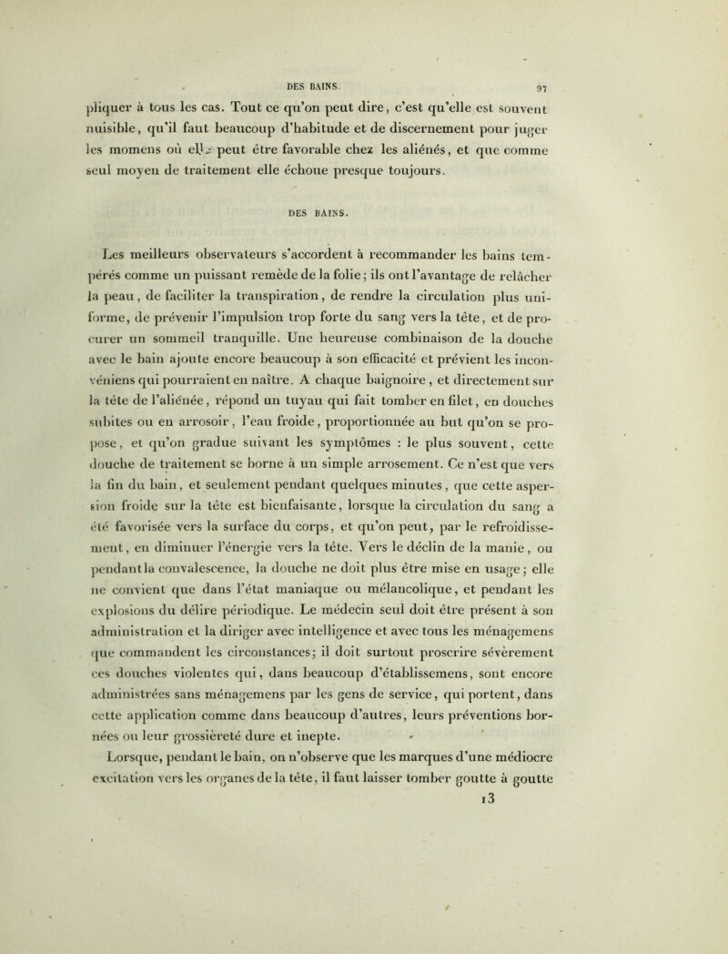 DES BAINS. pliquer à tous les cas. Tout ce qu’on peut (lire, c’est qu’elle est souvent nuisible, qu’il faut beaucoup d’habitude et de discernement pour juger les inomens où el.L' peut être favorable chez les aliénés, et que comme seul moyen de traitement elle échoue presque toujours. DES BAINS. Les meilleurs observateurs s’accordent à recommander les bains tem- pérés comme un puissant remède de la folie ; ils ont l’avantage de relâcher la peau, de faciliter la transpiration, de rendre la circulation plus uni- forme, de prévenir l’impulsion trop forte du sang vers la tête, et de pro- curer un sommeil tranquille. Une heureuse combinaison de la douche avec le bain ajoute encore beaucoup à son efficacité et prévient les incon- véniens qui pourraient en naître. A chaque baignoire, et directement sur la tête de l’aliénée, répond un tuyau qui fait tomber en filet, en douches subites ou en arrosoir, l’eau froide, proportionnée au but qu’on se pro- pose , ei qu’on gradue suivant les symptômes : le plus souvent, cette douche de traitement se borne à un simple arrosement. Ce n’est que vers la fin du bain, et seulement pendant quelques minutes, que cette asper- sion froide sur la tête est bienfaisante, lorsque la circulation du sang a été favorisée vers la surface du corps, et qu’on peut, par le refroidisse- ment, en diminuer l’énergie vers la tête. Yers le déclin de la manie, ou pendantla convalescence, la douche ne doit plus être mise en usage; elle ne convient que dans l’état maniaque ou mélancolique, et pendant les explosions du délire périodique. Le médecin seul doit être présent à son administration et la diriger avec intelligence et avec tous les ménagemens que commandent les circonstances; il doit surtout proscrire sévèrement ces douches violentes qui, dans beaucoup d’établissemens, sont encore administrées sans ménagemens par les gens de service, qui portent, dans cette application comme dans beaucoup d’autres, leurs préventions bor- nées ou leur grossièreté dure et inepte. Lorsque, pendant le bain, on n’observe que les marques d’une médiocre excitation vers les organes de la tête, il faut laisser tomber goutte à goutte i3