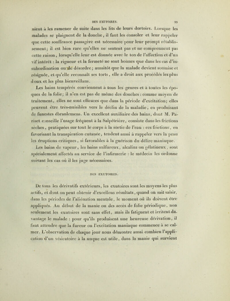 7iient à les ramener de suite dans les lits de leurs dortoirs. Lorsque les malades se plaignent de la douche, il faut les consoler et leur rappeler que cette souffrance passagère est nécessaire pour leur prompt rétablis- sement; il est bien rare qu’elles ne sentent pas et ne comprennent pas cette raison , lorsqu’elle leur est donnée avec le ton de l’affection et d’un vif intérêt : la rigueur et la fermeté ne sont bonnes que dans les cas d’in- subordination ou de désordre; aussitôt que la malade devient soumise et résignée, et qu’elle reconnaît ses torts, elle a droit aux procédés les plus doux et les plus bienveillans. Les bains tempérés conviennent à tous les genres et à toutes les épo- ques de la folie; il n’en est pas de même des douches : comme moyen de traitement, elles ne sont efficaces que dans la période d’excitation; elles peuvent être très-nuisibles vers le déclin de la maladie, en produisant de funestes ébranlemens. Un excellent auxiliaire des bains, dont M. Pa- riset conseille l’usage fréquent à la Salpêtrière, consiste dans les frictions sèches , pratiquées sur tout le corps à la sortie de l’eau : ces frictions, en favorisant la transpiration cutanée, tendent aussi à rappeler vers la peau les éruptions critiques , si favorables à la guérison du délire maniaque. Les bains de vapeur, les bains sulfureux, alcalins ou gélatineux, sont spécialement affectés au service de l’infirmerie : le médecin les ordonne suivant les cas où il les juge nécessaires. DES EXUTOIRES. De tous les dérivatifs extérieurs, les exutoires sont les moyens les plus actifs, et dont on peut obtenir d’excellens résultats , quand on sait saisir, dans les périodes de l’aliénation mentale, le moment où ils doivent être appliqués. Au début de la manie ou des accès de folie périodique, non seulement les exutoires sont sans effet, mais ils fatiguent et irritent da- vantage le malade : pour qu’ils produisent une heureuse dérivation, il faut attendre que la fureur ou l’excitation maniaque commence à se cal- mer. L’observation de chaque jour nous démontre aussi combien l’appli- cation d’un vésicatoire à la nuque est utile, dans la manie qui survient