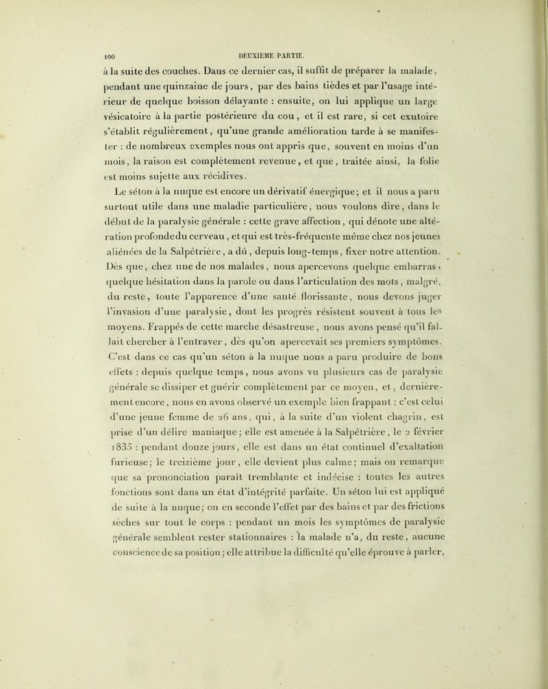 à la suite des couches. Daus ce dernier cas, il suffit de préparer la malade, pendant une quinzaine de jours , par des bains tièdes et par l’usage inté- rieur de quelque boisson délayante : ensuite, on lui applique un large vésicatoire à la partie postérieure du cou, et il est rare, si cet exutoire s’établit régulièrement, qu’une grande amélioration tarde à se manifes- ter : de nombreux exemples nous ont appris que, souvent en moins d’un mois, la raison est complètement revenue, et que, traitée aiusi, la folie est moins sujette aux récidives. Le séton à la nuque est encore un dérivatif énergique; et il nous a paru surtout utile daus une maladie particulière, nous voulons dire, dans le début de la paralysie générale : cette grave affection , qui dénote une alté- ration profondedu cerveau , et qui est très-fréquente même chez nos jeunes aliénées de la Salpêtrière, a dû , depuis long-temps, fixer notre attention. Dès que, chez une de nos malades, nous apercevons quelque embarras ? quelque hésitation daus la parole ou dans l’articulation des mots , malgré, du reste, toute l’apparence d’une santé florissante, nous devons juger l’invasion d’une paralysie, dont les progrès résistent souvent à tous les moyens. Frappés de cette marche désastreuse , nous avons pensé qu’il fal- lait chercher à l’entraver , dès qu’on apercevait ses premiers symptômes. C’est dans ce cas qu’un séton à la nuque nous a paru produire de bons effets : depuis quelque temps, nous avons vu plusieurs cas de paralysie générale se dissiper et guérir complètement par ce moyen, et . dernière- ment encore , nous en avons observé un exemple bien frappant : c’est celui d’une jeune femme de 26 ans, qui, à la suite d’un violent chagrin, est prise d’un délire maniaque ; elle est amenée à la Salpêtrière , le 2 février i835 : pendant douze jours, elle est dans un état continuel d’exaltation furieuse; le treizième jour, elle devient plus calme; mais on remarque que sa prononciation paraît tremblante et indécise : toutes les autres fonctions sont daus un état d’intégrité parfaite. Un séton lui est appliqué de suite à la nuque; 011 en seconde l’effet par des bains et par des frictions sèches sur tout le corps : pendaut un mois les symptômes de paralysie générale semblent rester stationnaires : la malade n’a, du reste, aucune conscience de sa position; elle attribue la difficulté qu’elle éprouve à parler,