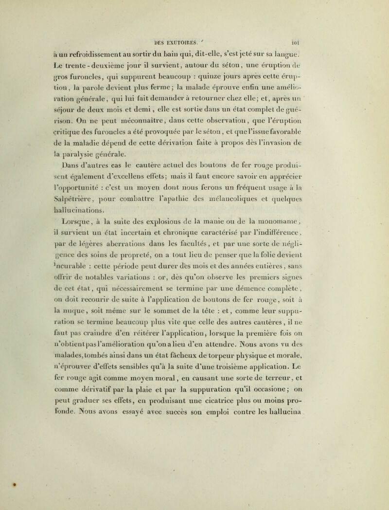 a un refroidissement au sortir du bain qui, dit-elle, s’est jeté sur sa langue. Le trente - deuxième jour il survient, autour du séton, une éruption de gros furoncles, qui suppurent beaucoup : quinze jours après cette érup- tion , la parole devient plus ferme ; la malade éprouve enfin une amélio- ration générale, qui lui fait demander à retourner chez elle; et, après un séjour de deux mois et demi, elle est sortie dans un état complet de gué- rison. On ne peut méconnaître, dans cette observation, que l’éruption critique des furoncles a été provoquée par le séton , et que l’issue favorable de la maladie dépend de cette dérivation faite à propos dès l’invasion de la paralysie générale. Dans d’autres cas le cautère actuel des boutons de fer rouge produi- sent également d’excellens effets; mais il faut encore savoir en apprécier l’opportunité : c’est un moyen dont nous ferons un fréquent usage à la Salpétrière, pour combattre l'apathie des mélancoliques et quelques hallucinations. Lorsque, à la suite des explosions de la mauîe ou de la monomanie, il survient un état incertain et chronique caractérisé par l’indifférence, par de légères aberrations dans les facultés, et par une sorte de négli- gence des soins de propreté, on a tout lieu de penser que la folie devient hicurable : cette période peut durer des mois et des années entières, sans offrir de notables variations : or, dès qu’on observe les premiers signes de cet état, qui nécessairement se termine par une démence complète, on doit recourir de suite à l’application de boutons de fer rouge, soit à la nuque, soit même sur le sommet de la tête : et, comme leur suppu- ration se termine beaucoup plus vite que celle des autres cautères, il ne faut pas craindre d’en réitérer l’application, lorsque la première fois on n’obtient pas l’amélioration qu’onalieu d’en attendre. Nous avons vu des malades, tombés ainsi dans un état fâcheux de torpeur physique et morale, n’éprouver d’effets sensibles qu’à la suite d’une troisième application. Le fer rouge agit comme moyen moral, en causant une sorte de terreur, et comme dérivatif par la plaie et par la suppuration qu’il occasione ; on peut graduer ses effets, en produisant une cicatrice plus ou moins pro- fonde. Nous avons essayé avec succès sou emploi contre les liallucina \