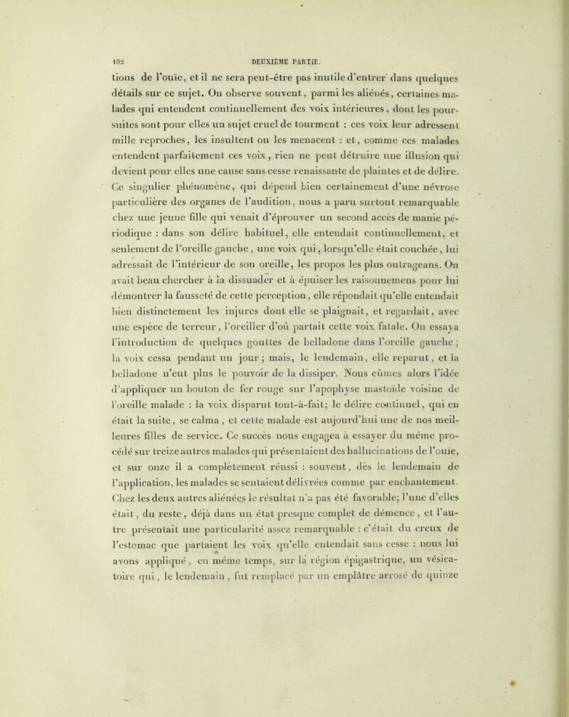 tions de l’ouïe, et il ne sera peut-être pas inutile d'entrer dans quelques détails sur ce sujet. On observe souvent, parmi les aliénés, certaines ma- lades qui entendent continuellement des voix intérieures, dont les pour- suites sont pour elles un sujet cruel de tourment : ces voix leur adressent mille reproches, les insultent ou les menacent : et, comme ces malades entendent parfaitement ces voix , rien ne peut détruire une illusion qui devient pour elles une cause sans cesse renaissante de plaintes et de délire. Ce singulier phénomène, qui dépend bien certainement d’une névrose particulière des organes de l’audition, nous a paru surtout remarquable chez une jeune fille qui venait d’éprouver un second accès de manie pé- riodique : dans son délire habituel, elle entendait continuellement, et seulement de l'oreille gauche , une voix qui, lorsqu’elle était couchée , lui adressait de l’intérieur de son oreille, les propos les plus outrageans. On avait heau chercher à la dissuader et à épuiser les raisonnemens pour lui démontrer la fausseté de cette perception, elle répondait qu’elle entendait bien distinctement les injures dont elle se plaignait, et regardait, avec une espèce de terreur, l’oreiller d’où partait cette voix fatale. On essaya l’introduction de quelques gouttes de belladone dans l’oreille gauche ; la voix cessa pendant un jour - mais, le lendemain, elle reparut, et la belladone n’eut plus le pouvoir de la dissiper. Nous eûmes alors l’idée d’appliquér un bouton de fer rouge sur l’apophyse mastoïde voisine de l’oreille malade : la voix disparut tout-à-fait; le délire continuel, qui en était la suite, se calma , et cette malade est aujourd’hui une de nos meil- leures filles de service. Ce succès nous engagea à essayer du même pro- cédé sur treize autres malades qui présentaient des hallucinations de l’ouïe, et sur onze il a complètement réussi : souvent, dès le lendemain de l’application, les malades se sentaient délivrées comme par enchantement. Chez les deux autres aliénées le résultat n’a pas été favorable; l’une d’elles était, du reste , déjà dans un état presque complet de démence , et l’au- tre présentait une particularité assez remarquable : c’était du creux de l’estomac que partaient les voix qu’elle entendait sans cesse : nous lui avons appliqué , en même temps, sur la région épigastrique, un vésica- toire qui, le lendemain , fut remplacé par un emplâtre arrosé de quinze