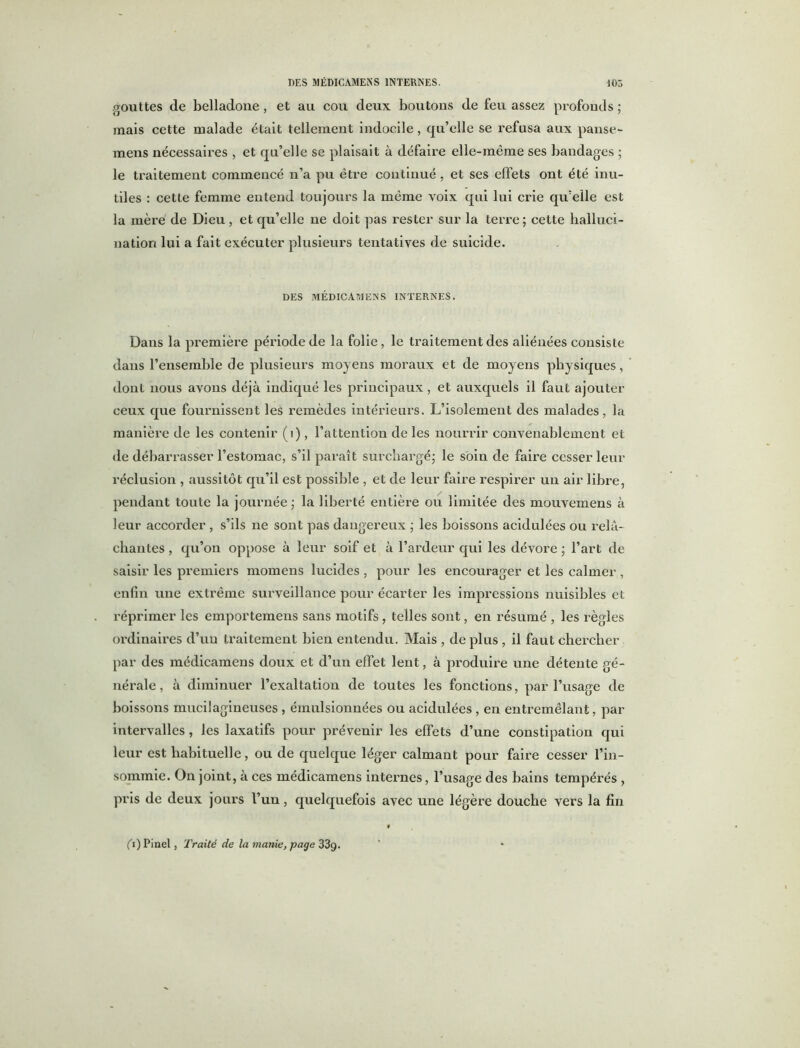 gouttes de belladone , et au cou deux boutons de feu assez profonds ; mais cette malade était tellement indocile , qu’elle se refusa aux panse- mens nécessaires , et qu’elle se plaisait à défaire elle-même ses bandages ; le traitement commencé n’a pu être continué, et ses effets ont été inu- tiles : cette femme entend toujours la même voix qui lui crie qu’elle est la mère' de Dieu, et qu’elle ne doit pas rester sur la terre ; cette halluci- nation lui a fait exécuter plusieurs tentatives de suicide. DES MÉDICAMENS INTERNES. Dans la première période de la folie, le traitement des aliénées consiste dans l’ensemble de plusieurs moyens moraux et de moyens physiques, dont nous avons déjà indiqué les principaux, et auxquels il faut ajouter ceux que fournissent les remèdes intérieurs. L’isolement des malades, la manière de les contenir (i), l’attention de les nourrir convenablement et de débarrasser l’estomac, s’il paraît surchargé; le soin de faire cesser leur réclusion , aussitôt qu’il est possible , et de leur faire respirer un air libre, pendant toute la journée; la liberté entière ou limitée des mouvemens à leur accorder , s’ils ne sont pas dangereux ; les boissons acidulées ou relâ- chantes , qu’on oppose à leur soif et à l’ardeur qui les dévore ; l’art de saisir les premiers momens lucides , pour les encourager et les calmer , enfin une extrême surveillance pour écarter les impressions nuisibles et réprimer les emportemens sans motifs , telles sont, en résumé , les règles ordinaires d’un traitement bien entendu. Mais , de plus , il faut chercher par des médicamens doux et d’un effet lent, à produire une détente gé- nérale, à diminuer l’exaltation de toutes les fonctions, par l’usage de boissons mucilagineuses , émulsionnées ou acidulées , en entremêlant, par intervalles, les laxatifs pour prévenir les effets d’une constipation qui leur est habituelle, ou de quelque léger calmant pour faire cesser l’in- sommie. On joint, à ces médicamens internes, l’usage des bains tempérés , pris de deux jours l’un, quelquefois avec une légère douche vers la fin