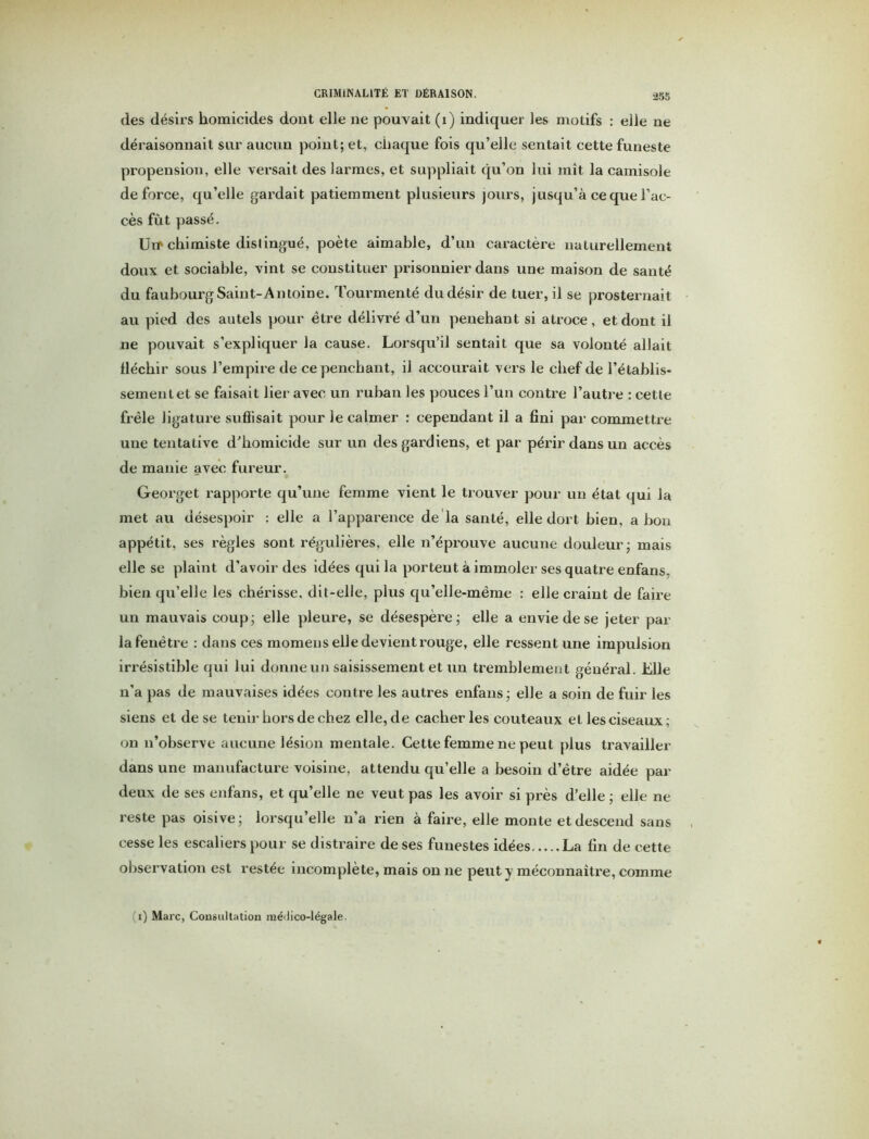 des désirs homicides dont elle ne pouvait (i) indiquer les motifs : elle ne déraisonnait sur aucun point; et, chaque fois qu’elle sentait cette funeste propension, elle versait des larmes, et suppliait qu’on lui mît la camisole de force, qu’elle gardait patiemment plusieurs jours, jusqu’à ce que l’ac- cès fût passé. Utr chimiste distingué, poète aimable, d’un caractère naturellement doux et sociable, vint se constituer prisonnier dans une maison de santé du faubourg Saint-Antoine. Tourmenté du désir de tuer, il se prosternait au pied des autels pour être délivré d’un penehant si atroce, et dont il ne pouvait s’expliquer la cause. Lorsqu’il sentait que sa volonté allait fléchir sous l’empire de ce penchant, il accourait vers le chef de l’établis- sementet se faisait lier avec un ruban les pouces l’un contre l’autre : cette frêle ligature suffisait pour le calmer : cependant il a fini par commettre une tentative d’homicide sur un des gardiens, et par périr dans un accès de manie avec fureur. Georget rapporte qu’une femme vient le trouver pour un état qui la met au désespoir : elle a l’apparence de la santé, elle dort bien, a bon appétit, ses règles sont régulières, elle n’éprouve aucune douleur; mais elle se plaint d’avoir des idées qui la portent à immoler ses quatre enfans, bien qu’elle les chérisse, dit-elle, plus qu’elle-même : elle craint de faire un mauvais coup; elle pleure, se désespère; elle a envie de se jeter par la fenêtre : dans ces momens elle devient rouge, elle ressent une impulsion irrésistible qui lui donne un saisissement et un tremblement général. Elle n’a pas de mauvaises idées contre les autres enfans ; elle a soin de fuir les siens et de se tenir hors de chez elle, de cacher les couteaux et les ciseaux; on n’observe aucune lésion mentale. Cette femme ne peut plus travailler dans une manufacture voisine, attendu qu’elle a besoin d’être aidée par deux de ses enfans, et qu’elle ne veut pas les avoir si près d’elle ; elle ne reste pas oisive; lorsqu’elle n’a rien à faire, elle monte et descend sans cesse les escaliers pour se distraire de ses funestes idées La fin de cette observation est restée incomplète, mais on ne peut y méconnaître, comme (i) Marc, Consultation méJico-légale.