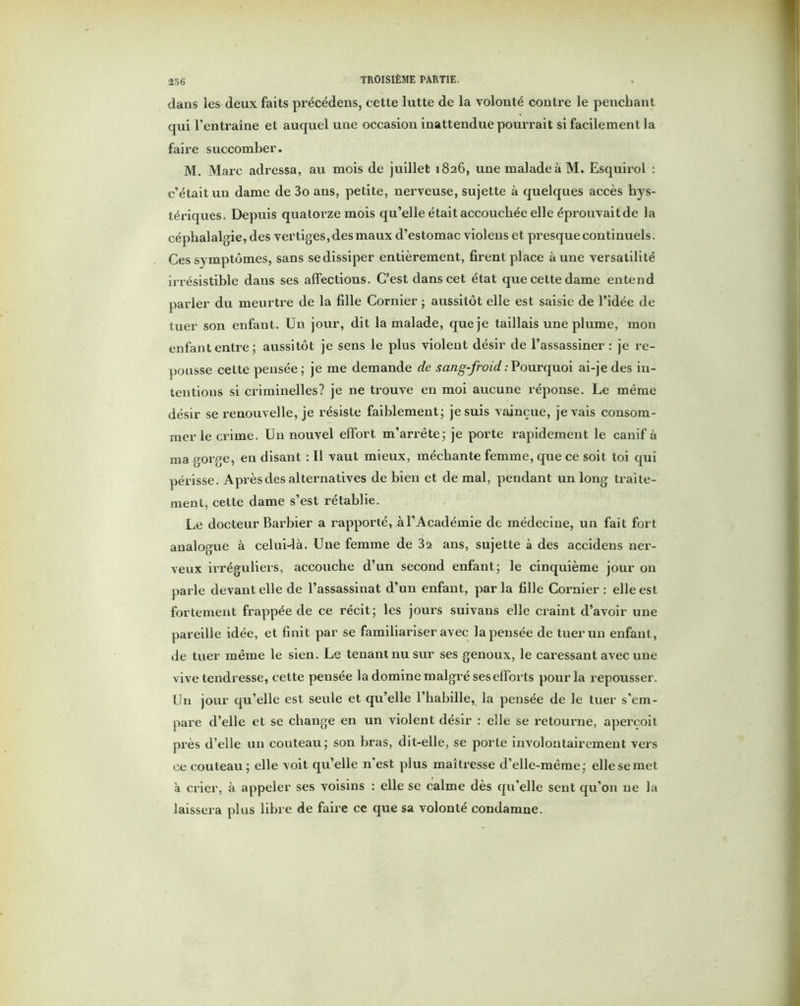 dans les deux faits précédens, cette lutte de la volonté contre le penchant qui l’entraîne et auquel une occasion inattendue pourrait si facilement la faire succomber. M. Marc adressa, au mois de juillet 1826, une malade à M. Esquirol : c’était un dame de 3o ans, petite, nerveuse, sujette à quelques accès hys- tériques. Depuis quatorze mois qu’elle était accouchée elle éprouvait de la céphalalgie, des vertiges, des maux d’estomac violens et presque continuels. Ces symptômes, sans se dissiper entièrement, firent place aune versatilité irrésistible dans ses affections. C’est dans cet état que cette dame entend parler du meurtre de la fille Cornier ; aussitôt elle est saisie de l’idée de tuer son enfant. Un jour, dit la malade, que je taillais une plume, mon enfant entre; aussitôt je sens le plus violent désir de l’assassiner: je re- pousse celte pensée; je me demande de sang-froid:Pourquoi ai-je des in- tentions si criminelles? je ne trouve en moi aucune réponse. Le même désir se renouvelle, je résiste faiblement; je suis vaincue, je vais consom- mer le crime. Un nouvel effort m’arrête; je porte rapidement le canif à ma gorge, en disant : Il vaut mieux, méchante femme, que ce soit toi qui périsse. Après des alternatives de bien et de mal, pendant un long traite- ment, cette dame s’est rétablie. Le docteur Barbier a rapporté, àl’Académie de médecine, un fait fort analogue à celui-là. Une femme de 32 ans, sujette à des accidens ner- veux irréguliers, accouche d’un second enfant; le cinquième jour on parle devant elle de l’assassinat d’un enfant, parla fille Cornier: elle est fortement frappée de ce récit; les jours suivans elle craint d’avoir une pareille idée, et finit par se familiariser avec la pensée de tuer un enfant, de tuer même le sien. Le tenant nu sur ses genoux, le caressant avec une vive tendresse, cette pensée la domine malgré ses efforts pour la repousser. Un jour qu’elle est seule et qu’elle l’habille, la pensée de le tuer s’em- pare d’elle et se change en un violent désir : elle se retourne, aperçoit près d’elle un couteau; son bras, dit-elle, se porte involontairement vers ce couteau; elle voit qu’elle n’est plus maîtresse d’elle-même; ellesemet à crier, à appeler ses voisins : elle se calme dès qu’elle sent qu’on 11e la laissera plus libre de faire ce que sa volonté condamne.