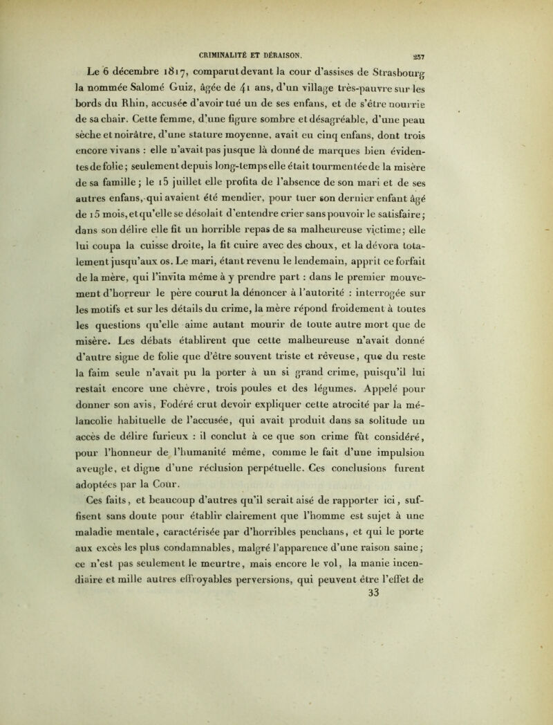 Le 6 décembre 1817, comparut devant la cour d’assises de Strasbourg la nommée Salomé Guiz, âgée de 41 ans, d’un village très-pauvre sur les bords du Rhin, accusée d’avoir tué un de ses enfans, et de s’être nourrie de sa chair. Cette femme, d’une figure sombre et désagréable, d’une peau sèche et noirâtre, d’une stature moyenne, avait eu cinq enfans, dont trois encore vivans : elle n’avait pas jusque là donné de marques bien éviden- tesde folie; seulement depuis long-temps elle était tourmentéede la misère de sa famille ; le i5 juillet elle profita de l’absence de son mari et de ses autres enfans, qui avaient été mendier, pour tuer son dernier enfant âgé de i5 mois, et qu’elle se désolait d’entendre crier sans pouvoir le satisfaire; dans son délire elle fit un horrible repas de sa malheureuse victime; elle lui coupa la cuisse droite, la fit cuire avec des choux, et la dévora tota- lement jusqu’aux os. Le mari, étant revenu le lendemain, apprit ce forfait de la mère, qui l’invita même à y prendre part : dans le premier mouve- ment d’horreur le père courut la dénoncer à l'autorité : interrogée sur les motifs et sur les détails du crime, la mère répond froidement à toutes les questions qu’elle aime autant mourir de toute autre mort que de misère. Les débats établirent que cette malheureuse n’avait donné d’autre signe de folie que d’être souvent triste et rêveuse, que du reste la faim seule n’avait pu la porter à un si grand crime, puisqu’il lui restait encore une chèvre, trois poules et des légumes. Appelé pour donner son avis, Fodéré crut devoir expliquer cette atrocité par la mé- lancolie habituelle de l’accusée, qui avait produit dans sa solitude un accès de délire furieux : il conclut à ce que son crime fût considéré, pour l’honneur de l’humanité même, comme le fait d’une impulsion aveugle, et digne d’une réclusion perpétuelle. Ces conclusions furent adoptées par la Cour. Ces faits, et beaucoup d’autres qu’il serait aisé de rapporter ici, suf- fisent sans doute pour établir clairement que l’homme est sujet à une maladie meutale, caractérisée par d’horribles penchans, et qui le porte aux excès les plus condamnables, malgré l’apparence d’une raison saine; ce n’est pas seulement le meurtre, mais encore le vol, la manie incen- diaire et mille autres effroyables perversions, qui peuvent être l’effet de 33