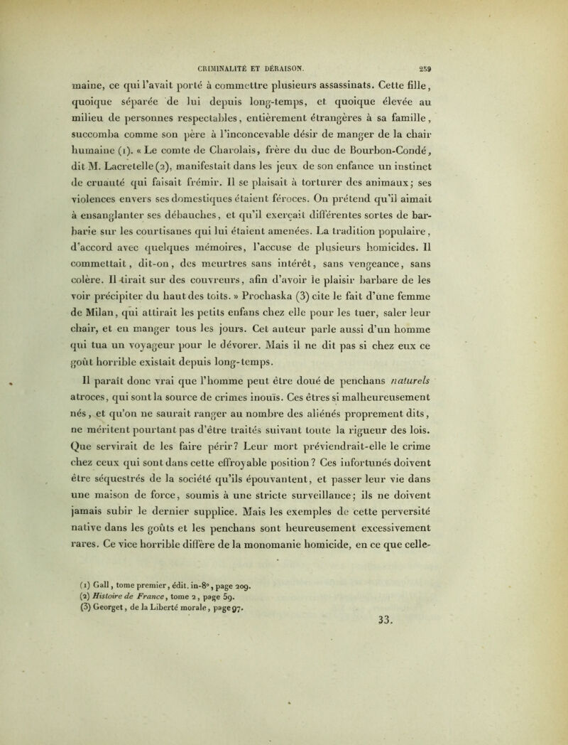 maine, ce qui l’avait porté à commettre plusieurs assassinats. Cette fille, quoique séparée de lui depuis long-temps, et quoique élevée au milieu de personnes respectables, entièrement étrangères à sa famille, succomba comme son père à l’inconcevable désir de manger de la cliair humaine (i). «Le comte de Charolais, frère du duc de Bourbon-Condé, dit M. Lacretelle (2), manifestait dans les jeux de son enfance un instinct de cruauté qui faisait frémir. Il se plaisait à torturer des animaux; ses violences envers ses domestiques étaient féroces. On prétend qu’il aimait à ensanglanter ses débauches, et qu’il exerçait différentes sortes de bar- barie sur les courtisanes qui lui étaient amenées. La tradition populaire, d’accord avec quelques mémoires, l’accuse de plusieurs homicides. Il commettait, dit-on, des meurtres sans intérêt, sans vengeance, sans colère. Il-tirait sur des couvreurs, afin d’avoir le plaisir barbare de les voir précipiter du haut des toits. » Prochaska (3) cite le fait d’une femme de Milan, qui attirait les petits enfans chez elle pour les tuer, saler leur chair, et en manger tous les jours. Cet auteur parle aussi d’un homme qui tua un voyageur pour le dévorer. Mais il ne dit pas si chez eux ce goût horrible existait depuis long-temps. Il paraît donc vrai que l’homme peut être doué de penchans naturels atroces, qui sont la source de crimes inouïs. Ces êtres si malheureusement nés , et qu’on ne saurait ranger au nombre des aliénés proprement dits, ne méritent pourtant pas d’être traités suivant toute la rigueur des lois. Que servirait de les faire périr? Leur mort préviendrait-elle le crime chez ceux qui sont dans cette effroyable position? Ces infortunés doivent être séquestrés de la société qu’ils épouvantent, et passer leur vie dans une maison de force, soumis à une stricte surveillance; ils ne doivent jamais subir le dernier supplice. Mais les exemples de cette perversité native dans les goûts et les penchans sont heureusement excessivement rares. Ce vice horrible diffère de la monomanie homicide, en ce que celle- (1) Gall, tome premier, édit. in-8°, page 209. (2) Histoire de France, tome 2, page 5g. (3) Georget, de la Liberté morale, page97. 33.