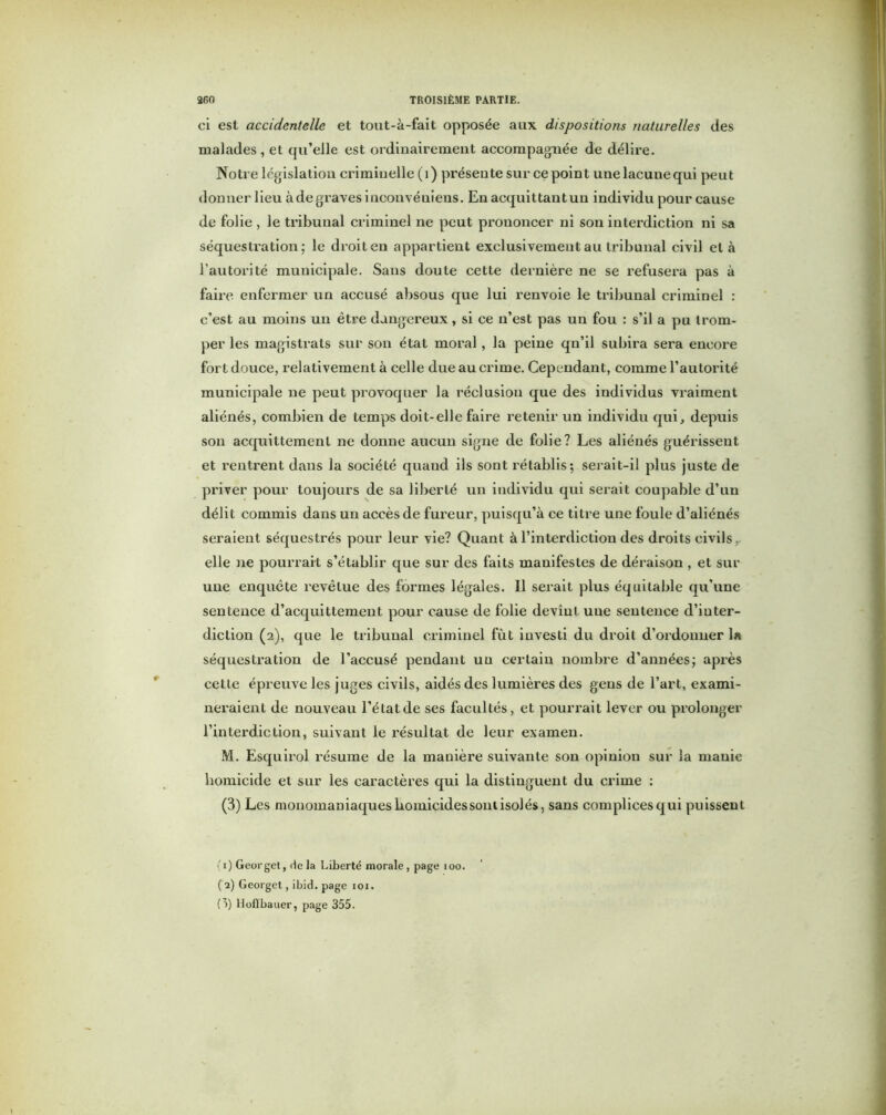 ci est accidentelle et tout-à-fait opposée aux dispositions naturelles des malades , et qu’elle est ordinairement accompagnée de délire. Notre législation criminelle (i) présente sur ce point une lacune qui peut donner lieu à de graves inconvénieus. En acquittautuu individu pour cause de folie , le tribunal criminel ne peut prononcer ni son interdiction ni sa séquestration; le droit eu appartient exclusivement au tribunal civil et à l’autorité municipale. Sans doute cette dernière ne se refusera pas à faire enfermer un accusé absous que lui renvoie le tribunal criminel : c’est au moins un être dangereux, si ce n’est pas un fou : s’il a pu trom- per les magistrats sur son état moral, la peine qu’il subira sera encore fort douce, relativement à celle due au crime. Cependant, comme l’autorité municipale ne peut provoquer la réclusion que des individus vraiment aliénés, combien de temps doit-elle faire retenir un individu qui, depuis son acquittement ne donne aucun signe de folie? Les aliénés guérissent et rentrent dans la société quand ils sont rétablis; serait-il plus juste de priver pour toujours de sa liberté un individu qui serait coupable d’un délit commis dans un accès de fureur, puisqu’à ce titre une foule d’aliénés seraient séquestrés pour leur vie? Quant à l’interdiction des droits civils, elle ne pourrait s’établir que sur des faits manifestes de déraison , et sur une enquête revêtue des formes légales. 11 serait plus équitable qu’une sentence d’acquittement pour cause de folie devînt une sentence d’inter- diction (2), que le tribunal criminel fût investi du droit d’ordonner la séquestration de l’accusé pendant un certain nombre d’années; après cette épreuve les juges civils, aidés des lumières des gens de l’art, exami- neraient de nouveau l’état de ses facultés, et pourrait lever ou prolonger l’interdiction, suivant le résultat de leur examen. M. Esquirol résume de la manière suivante son opinion sur la manie homicide et sur les caractères qui la distinguent du crime : (3) Les monomaniaques homicides sont isolés, sans complices qui puissent (1) Georget, de la Liberté morale, page ioo. (2) Georget, ibid. page ioi. (5) llofibauer, page 355.