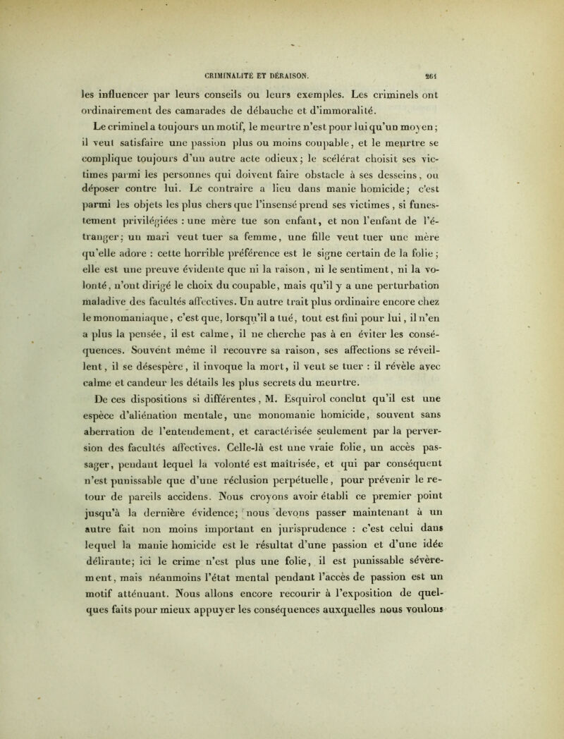 les influencer par leurs conseils ou leurs exemples. Les criminels ont ordinairement des camarades de débauche et d’immoralité. Le criminel a toujours un motif, le meurtre n’est pour 1 ni qu’un moyen ; il veut satisfaire une passion plus ou moins coupable, et le meurtre se complique toujours d’uu autre acte odieux; le scélérat choisit ses vic- times parmi les personnes qui doivent faire obstacle à ses desseins, ou déposer contre lui. Le contraire a lieu dans manie homicide; c’est parmi les objets les plus chers que l’insensé prend ses victimes , si funes- tement privilégiées : une mère tue son enfant, et non l’enfant de l’é- tranger; un mari veut tuer sa femme, une fille veut tuer une mère qu’elle adore : cette horrible préférence est le signe certain de la folie ; elle est une preuve évidente que ni la raison, ni le sentiment, ni la vo- lonté, n’ont dirigé le choix du coupable, mais qu’il y a une perturbation maladive des facultés affectives. Un autre trait plus ordinaire encore chez le monomauiaque, c’est que, lorsqu’il a tué, tout est fini pour lui, il n’en a plus la pensée, il est calme, il ne cherche pas à en éviter les consé- quences. Souvent même il recouvre sa raison, ses affections se réveil- lent , il se désespère, il invoque la mort, il veut se tuer : il révèle ayec calme et candeur les détails les plus secrets du meurtre. De ces dispositions si différentes, M. Esquirol conclut qu’il est une espèce d’aliénation mentale, une monomanie homicide, souvent sans aberration de l’entendement, et caractérisée seulement parla perver- sion des facultés affectives. Celle-là est une vraie folie, un accès pas- sager, pendant lequel la volonté est maîtrisée, et qui par conséquent n’est punissable que d’une réclusion perpétuelle, pour prévenir le re- tour de pareils accidens. Nous croyons avoir établi ce premier point jusqu’à la dernière évidence; nous devons passer maintenant à un autre fait non moins important en jurisprudence : c’est celui dans lequel la manie homicide est le résultat d’une passion et d’une idée délirante; ici le crime n’est plus une folie, il est punissable sévère- ment, mais néanmoins l’état mental pendant l’accès de passion est un motif atténuant. Nous allons encore recourir à l’exposition de quel- ques faits pour mieux appuyer les conséquences auxquelles nous voulons