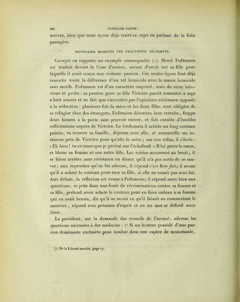 arriver, bien que nous ayons déjà traité ce sujet en parlant de la folie passagère. MONOMANIE HOMICIDE PAR EXALTATION DÉLIRANTE. Georget en rapporte un exemple remarquable (i). Henri Fedtmann est traduit devant la Cour d’assises, accusé d’avoir tué sa bile pour laquelle il avait conçu une violente passion. Ces seules lignes font déjà ressortir toute la différence d’un tel homicide avec la manie homicide sans motifs. Fedtmann est d’un caractère emporté, mais du reste labo- rieux et probe : sa passion pour sa iille Victoire paraît remonter à sept à huit années et ne fait que s’accroître par l’opiniâtre résistance opposée à la séduction : plusieurs fois la mère et les deux filles sont obligées de se réfugier chez des étrangers. Fedtmann découvre leur retraite, frappe deux heures à la porte sans pouvoir entrer, et fait ensuite d’inutiles sollicitations auprès de Victoire. Le lendemain il achète un long couteau pointu, va trouver sa famille, déjeune avec elle, et renouvelle ses in- stances près de Victoire pour qu’elle le suive ; sur son refus, il s’écrie : « Eh bien ! tu es cause que je périrai sur l’échafaud. » Il lui perce le coeur, et blesse sa femme et son autre fille. Les voisins accourent au bruit j il se laisse arrêter sans résistance en disant qu’il n’a pas envie de se sau- ver • aux reproches qu’on lui adresse, il l’épond c’est bienfait; il avoue qu’il a acheté le couteau pour tuer sa fille, si elle ne venail pas avec lui. Aux débats, la réflexion est venue à Fedtmann - il répond assez bien aux questions , se jette dans une foule de récriminations contre sa femme et sa fille, prétend avoir acheté le couteau pour en faire cadeau à sa femme qui en avait besoin, dit qu’il ne savait ce qu’il faisait en commettant le meurtre , répond avec présence d’esprit et en un mot se défend assez bien. Le président, sur la demande des conseils de l’accusé, adresse les questions suivantes à des médecins : i0 Si un homme possédé d’une pas- sion dominante exclusive peut tomber dans une espèce de monomanie, (j) De la Liberté morale, page 17.