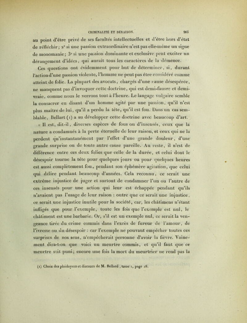 au point d’être privé de ses facultés intellectuelles et d’être liors d’état de réfléchir; 20 si une passion extraordinaire n’est pas elle-même un signe de monomanie; 3° si une passion dominante et exclusive peut exciter un dérangement d’idées, qui aurait tous les caractères de la démence. Ces questions ont évidemment pour but de déterminer, si, durant l’action d’une passion violente, l’homme ne peut pas être considéré comme atteint de folie. La plupart des avocats, chargés d’une cause désespérée, ne manquent pas d’invoquer cette doctrine, qui est demi-fauspe et demi- vraie, comme nous le verrons tout à l’heure. Le langage vulgaire semble la consacrer en disant d’un homme agité par une passion, qu’il n’est plus maître de lui, qu’il a perdu la tête, qu’il est fou. Dans un cas sem- blable, Bellart (i) a su développer cette doctrine avec beaucoup d’art. « Il est, dit-il, diverses espèces de fous ou d’insensés, ceux que la nature a condamnés à la perte éternelle de leur raison, et ceux qui ne la perdent qu’instantanément par l’effet d’une grande douleur, d’une grande surprise ou de toute autre cause pareille. Au reste, il n’est de différence entre ces deux folies que celle de la durée, et celui dont le désespoir tourne la tête pour quelques jours ou pour quelques heures est aussi complètement fou, pendant son éphémère agitation, que celui qui délire pendant beaucoup d’années. Cela reconnu, ce serait une extrême injustice de juger et surtout de condamner l’un ou l’autre de ces insensés pour une action qui leur est échappée pendant qu’ils n’avaient pas l’usage de leur raison : outre que ce serait une injustice, ce serait uue injustice inutile pour la société, car, les châtimens n’étant infligés que pour l’exemple, toute les fois que l’exemple est nul, le châtiment est une barbarie. Or, s’il est un exemple nul, ce serait la ven- geance tirée du crime commis dans l’excès de fureur de l’amour, de l’ivresse ou du désespoir : car l’exemple ne pouvant empêcher toutes ces surprises de nos sens, n’empêcherait personne d’avoir la fièvre. Vaine- ment dira-t-on que voici un meurtre commis, et qu’il faut que ce meurtre soit puni; encore une fois la mort du meurtrier ne rend pas la
