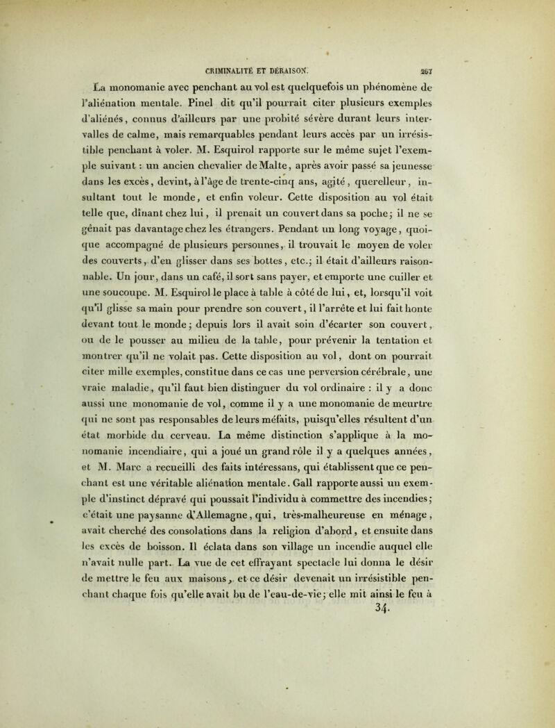 La monomanie avec penchant au vol est quelquefois un phénomène de l’aliénation mentale. Pinel dit qu’il pourrait citer plusieurs exemples d’aliénés, connus d’ailleurs par une probité sévère durant leurs inter- valles de calme, mais remarquables pendant leurs accès par un irrésis- tible penchant à voler. M. Esquirol rapporte sur le même sujet l’exem- ple suivant : un ancien chevalier de Malte, après avoir passé sa jeunesse r dans les excès, devint, à l’âge de trente-cinq ans, agité, querelleur, in- sultant tout le monde, et enfin voleur. Cette disposition au vol était telle que, dînant chez lui, il prenait un couvert dans sa poche ; il ne se gênait pas davantage chez les étrangers. Pendant un long voyage, quoi- que accompagné de plusieurs personnes, il trouvait le moyen de voler des couverts, d’en glisser dans ses bottes, etc.; il était d’ailleurs raison- nable. Un jour, dans un café, il sort sans payer, et emporte une cuiller et une soucoupe. M. Esquirol le place à table à côté de lui, et, lorsqu’il voit qu’il glisse sa main pour prendre son couvert, il l’arrête et lui fait honte devant tout le monde ; depuis lors il avait soin d’écarter son couvert, ou de le pousser au milieu de la table, pour prévenir la tentation et montrer qu’il ne volait pas. Cette disposition au vol, dont on pourrait citer mille exemples, constitue dans ce cas une perversion cérébrale, une vraie maladie, qu’il faut bien distinguer du vol ordinaire : il y a donc aussi une monomanie de vol, comme il y a une monomanie de meurtre qui ne sont pas responsables de leurs méfaits, puisqu’elles résultent d’un état morbide du cerveau. La même distinction s’applique à la mo- nomanie incendiaire, qui a joué un grand rôle il y a quelques années, et M. Marc a recueilli des faits intéressans, qui établissent que ce pen- chant esL une véritable aliénation mentale. Gall rapporte aussi un exem- ple d’instinct dépravé qui poussait l’individu à commettre des incendies; c’était une paysanne (^Allemagne , qui, trèsKmalheureuse en ménage, avait cherché des consolations dans la religion d’abord, et ensuite dans les excès de boisson. Il éclata dans son village un incendie auquel elle n’avait nulle part. La vue de cet effrayant spectacle lui donna le désir de mettre le feu aux maisons, et ce désir devenait un irrésistible pen- chant chaque fois qu’elle avait bu de l’eau-de-vie; elle mit ainsi le feu à 34.