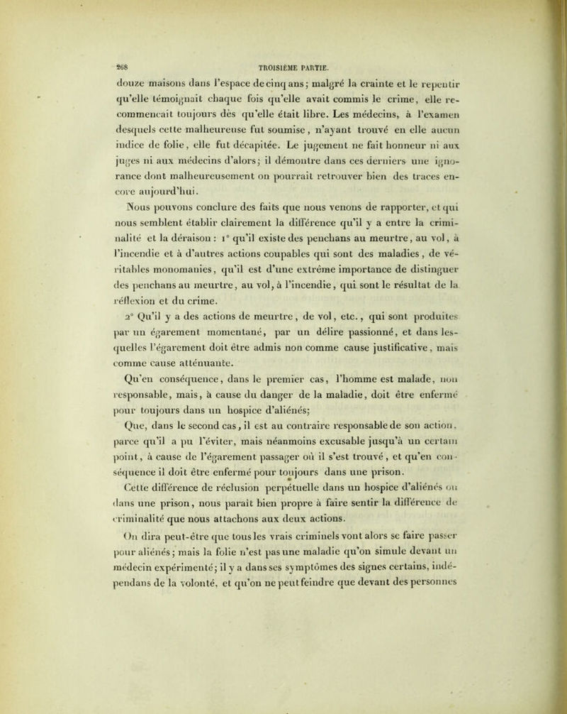 douze maisons dans l’espace de cinq ans; malgré la crainte et le repentir qu’elle témoignait chaque fois qu’elle avait commis le crime, elle re- commençait toujours dès qu’elle était libre. Les médecins, à l’examen desquels cette malheureuse fut soumise , n’ayant trouvé en elle aucun indice de folie, elle fut décapitée. Le jugement ne fait honneur ni aux juges ni aux médecins d’alors; il démontre dans ces derniers une igno- rance dont malheureusement on pourrait retrouver bien des traces en- core aujourd’hui. Nous pouvons conclure des faits que nous venons de rapporter, et qui nous semblent établir clairement la différence qu’il y a entre la crimi- nalité et la déraison : i° qu’il existe des penclians au meurtre, au vol, à l’incendie et à d’autres actions coupables qui sont des maladies , de vé- ritables monomanies, qu’il est d’une extrême importance de distinguer des penchans au meurtre, au vol, à l’incendie, qui. sont le résultat de la réflexion et du crime. 20 Qu’il y a des actions de meurtre, de vol, etc., qui sont produites par un égarement momentané, par un délire passionné, et dans les- quelles l’égarement doit être admis non comme cause justificative, mais comme cause atténuante. Qu’en conséquence, dans le premier cas, l’homme est malade, non l’esponsable, mais, à cause du danger de la maladie, doit être enfermé pour toujours dans un hospice d’aliénés; Que, dans le second cas, il est au contraire responsable de son action, parce qu’il a pu l’éviter, mais néanmoins excusable jusqu’à un certain point, à cause de l’égarement passager où il s’est trouvé, et qu’en con- séquence il doit être enfermé pour toujours dans une prison. Cette différence de réclusion perpétuelle dans un hospice d’aliénés ou dans une prison, nous parait bien propre à faire sentir la différence de criminalité que nous attachons aux deux actions. On dira peut-être que tous les vrais criminels vont alors se faire passer pour aliénés; mais la folie n’est pas une maladie qu’on simule devant un médecin expérimenté; il y a dans ses symptômes des sigues certains, indé- pendans de la volonté, et qu’on ne peut feindre que devant des personnes