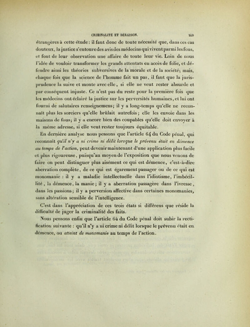 étrangères à cette étude : il faut donc de toute nécessité que, dans ces cas douteux, Ja justice s’entoure des avisdes médecins qui vivent parmi lesfous, et fout de leur observation une affaire de toute leur vie. Loin de nous l’idée de vouloir transformer les grands attentats en accès de folie, et dé- fendre ainsi les théories subversives de la morale et de la société*, mais, chaque fois que la science de l’homme fait un pas, il faut que la juris- prudence la suive et monte avec elle, si elle ne veut rester absurde et par conséquent injuste. Ce n’est pas du reste pour la première fois que les médecins ont éclairé la justice sur les perversités humaines, et lui ont fourni de salutaires renseignemens; il y a long-temps qu’elle ne recon- naît plus les sorciers qu’elle brûlait autrefois ; elle les envoie dans les maisons de fous; il y a encore bien des coupables qu’elle doit envoyer à la même adresse, si elle veut rester toujours équitable. En dernière analyse nous pensons que l’article 64 du Code pénal, qui reconnaît qu’il n'y a ni crime ni délit lorsque le prévenu était en démence au temps de Vaction, peut devenir maintenant d’une application plus facile et plus rigoureuse, puisqu’au moyen de l’exposition que nous venons de faire on peut distinguer plus aisément ce qui est démence, c’est-à-dire aberration complète, de ce qui est égarement passager ou de ce qui est monomanie : il y a maladie intellectuelle dans l’idiotisme, l'imbécil- lité , la démence, la manie; il y a aberration passagère dans l’ivresse, dans les passions ; il y a perversion affective dans certaines monomanies., sans altération sensible de l’intelligence. C’est dans l’appréciation de ces trois états si dilférens que réside la difficulté de juger la criminalité des faits. Nous pensons enfin que l’article 64 du Code pénal doit subir la recti- fication suivante : qu’il n’y a ni crime ni délit lorsque le prévenu était en démence, ou atteint de monomanie au temps de l’action.