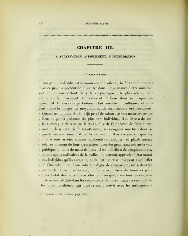 MMWVVMVV W W VWWW W \\\ VWWWWwWW WWvv> WWWW\W WM VMW^ VW\ VV \VMVVV W% CHAPITRE III» 1* ARRESTATION, 2° ISOLEMENT. 3° INTERDICTION. 1® ARRESTATION. Dès qu’un individu est reconnu comme aliéné, la force publique est; chargée jusqu’à présent de le mettre dans l’impuissance d’être nuisible, soit en le transportant dans le corps-de-garde le plus voisin, soit même en le chargeant d’entraves et de liens dans sa propre de- meure. M. Ferrus (i) a parfaitement fait ressortir l’insuffisance et sou- vent même le danger des moyens auxquels on a recours ordinairement. « Quand un homme, dit-il, déjà privé de raison, se voit maîtrisé par des » liens ou par la présence de plusieurs individus, il se livre à de vio- » lens excès ; et dans ce cas il doit suffire de l’empêcher de faire aucun » mal et de se garantir de ses atteintes, sans engager une lutte dans la- » quelle nécessairement il est la victime Il arrive souvent que des » aliénés sont arrêtés comme vagabonds ou ivrognes, et placés comme » tels, au moment de leur arrestation, avec des gens ramassés sur la voie » publique ou dans de mauvais lieux. Il est difficile à de simples soldats, » ou aux agens ordinaires de la police, de pouvoir apprécier l’état moral « des individus qu’ils arrêtent, et de distinguer ce qui peut être l’effet » de l’inconduite ou d’une intirmité digne de compassion; mais, dans les » postes de la garde nationale, il doit y avoir assez de lumières pour » juger l’état des individus arrêtés ; je crois que, dans tous les cas, une » instruction affichée dans les corps-de-garde devrait aider à reconnaître )) les individus aliénés, qui alors seraient traités avec les ménagemens ») Rapport sur les Aliénés, page a(5S.