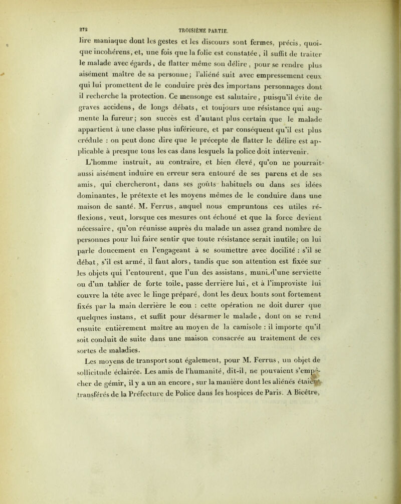 lire maniaque dont les gestes et les discours sont fermes, précis, quoi- que incoliérens, et, une fois que la folie est constatée , il suffit de traiter le malade avec égards, de flatter même son délire , pour se rendre plus aisément maître de sa personne; l’aliéné suit avec empressement ceux qui lui promettent de le conduire près des importans personnages dont il recherche la protection. Ce mensonge est salutaire, puisqu’il évite de graves accidens, de longs débats, et toujours une résistance qui aug- mente la fureur; son succès est d’autant plus certain que le malade appartient à une classe plus inférieure, et par conséquent qu’il est plus crédule : on peut donc dire que le précepte de flatter le délire est ap- plicable à presque tous les cas dans lesquels la police doit intervenir. L’homme instruit, au contraire, et bien élevé, qu’on ne pourrait aussi aisément induire en erreur sera entouré de ses parens et de ses amis, qui chercheront, dans ses goûts habituels ou dans ses idées dominantes, le prétexte et les moyens mêmes de le conduire dans une maison de santé. M. Ferrus, auquel nous empruntons ces utiles ré- flexions, veut, lorsque ces mesures ont échoué et que la force devient nécessaire, qu’on réunisse auprès du malade un assez grand nombre de personnes pour lui faire sentir que toute résistance serait inutile; on lui parle doucement en l’engageant à se soumettre avec docilité : s’il se débat, s’il est anné, il faut alors, tandis que son attention est fixée sur les objets qui l’entourent, que l’un des assistans, munLd’une serviette ou d’un tablier de forte toile, passe derrière lui, et à l’improviste lui couvre la tête avec le linge préparé, dont les deux bouts sont fortement fixés par la main derrière le cou : cette opération ne doit durer que quelques instans, et suffit pour désarmer le malade, dont on se rend ensuite entièrement maître au moyen de la camisole : il importe qu’il soit conduit de suite dans une maison consacrée au traitement de ces sortes de maladies. Les moyens de transport sont également, pour M. Ferrus, un objet de sollicitude éclairée. Les amis de l’humanité, dit-il, ne pouvaient s’empê- cher de j^émir, il y a un an encore, sur la manière dont les aliénés étaiet^. transférés de la Préfecture de Police dans les hospices de Paris. A Bicêtre,