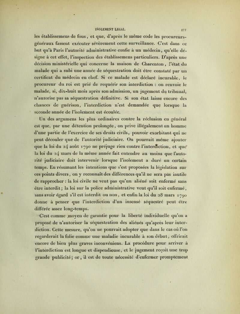 les établissemens de fous, et que, d’après le même code les procureurs- généraux fassent exécuter sévèrement cette surveillance. C’est dans ce but qu’à Paris l’autorité administrative confie à un médecin, qu’elle dé- signe à cet effet, l’inspection des établissemens particuliers. D’après une décision ministérielle qui concerne la maison de Charenton , l’état du malade qui a subi une année de séquestration doit être constaté par un certificat du médecin en chef. Si ce malade est déclaré incurable, le procureur du roi est prié de requérir son interdiction : on renvoie le malade, si, dix-huit mois après son admission, un jugement du tribunal, n’autorise pas sa séquestration définitive. Si son état laisse encore des chances de guérison, l’interdiction n’est demandée que lorsque la seconde année de l’isolement est écoulée. Un des argumens les plus ordinaires contre la réclusion en générai est que, par une détention prolongée, on prive illégalement un homme d’une partie de l’exercice de ses droits civils, pouvoir exorbitant qui ne peut découler que de l’autorité judiciaire. On pourrait même ajouter que la loi du 24 août 1790 ne préjuge rien contre l’interdiction, et que’ la loi du 24 mars de la même année fait entendre au moins que l’auto- rité judiciaire doit intervenir lorsque l’isolement a duré un certain temps. En résumant les intentions que s’est proposées la législation sur ces points divers, on y reconnaît des différences qu’il ne sera pas inutile de rapprocher : la loi civile ne veut pas qu’un aliéné soit enfermé sans être interdit ; la loi sur la police administrative veut qu’il soit enfermé, sans avoir égard s’il est interdit ou non, et enfin la loi du 28 mars 1790 donne à penser que l’interdiction d’un insensé séquestré peut être différée assez long-temps. C’est comme moyen de garantie pour la liberté individuelle qu’on a proposé de n’autoriser la séquestration des aliénés qu’après leur inter- diction. Cette mesure, qu’on ne pourrait adopter que dans le cas où l’on regarderait la folie comme une maladie incurable à son début, offrirait encore de bien plus graves inconvéniens. La procédure pour arriver à l’interdiction est longue et dispendieuse, et le jugement reçoit une trop grande publicité ; or, il est de toute nécessité d’enfermer promptement