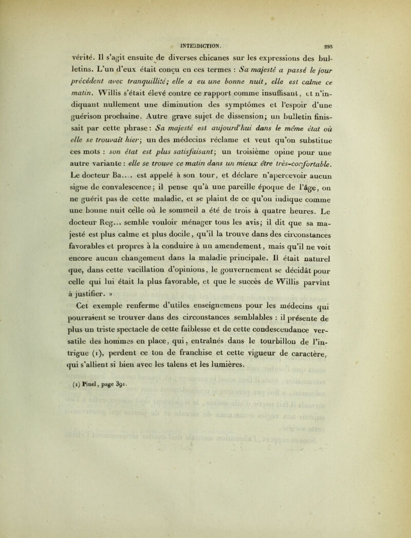 vérité. Il s’agit ensuite de diverses chicanes sur les expressions des bul- letins. L’un d’eux était conçu en ces termes : Sa majesté a passé le jour précédent avec tranquillité; elle a eu une bonne nuit, elle est calme ce matin. Willis s’était élevé contre ce rapport comme insuffisant, et n’in- diquant nullement une diminution des symptômes et l’espoir d’une guérison prochaine. Autre grave sujet de dissension; un bulletin finis- sait par cette phrase : Sa majesté est aujourd’hui dans le meme état où elle se trouvait hier-, un des médecins réclame et veut qu’on substitue ces mots : son état est plus satisfaisant-, un troisième opine pour une autre variante : elle se trouve ce matin dans un mieux être très-confortable. Le docteur Ba— est appelé à son tour, et déclare n’apercevoir aucun signe de convalescence; il pense qu’à une pareille époque de l’âge, on ne guérit pas de cette maladie, et se plaint de ce qu’on indique comme une bonne nuit celle où le sommeil a été de trois à quatre heures. Le docteur Reg... semble vouloir ménager tous les avis; il dit que sa ma- jesté est plus calme et plus docile, qu’il la trouve dans des circonstances favorables et propres à la conduire à un amendement, mais qu’il ne voit encore aucun changement dans la maladie principale. Il était naturel que, dans cette vacillation d’opinions, le gouvernement se décidât pour celle qui lui était la plus favorable, et que le succès de Willis parvînt à justifier. » Cet exemple renferme d’utiles enseignemens pour les médecins qui pourraient se trouver dans des circonstances semblables : il présente de plus un triste spectacle de cette faiblesse et de cette condescendance ver- satile des hommes en place, qui, entraînés dans le tourbillon de l’in- trigue (i), perdent ce ton de franchise et cette vigueur de caractère, qui s’allient si bien avec les talens et les lumières. (i) Pinel, page 3gi.