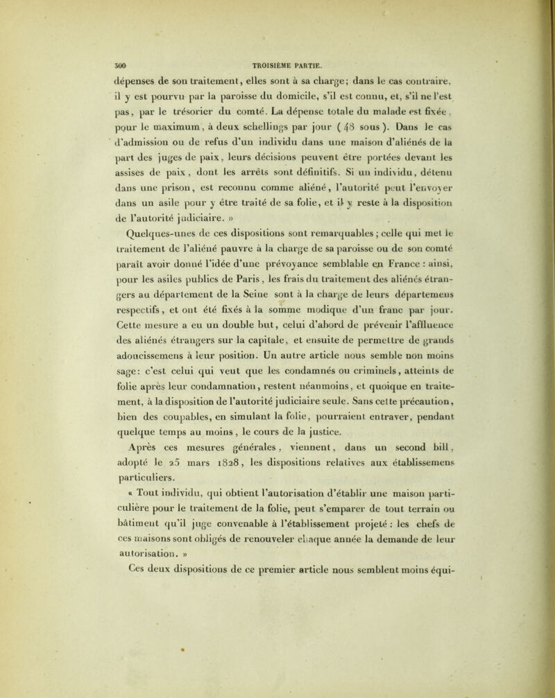 dépenses de son traitement, elles sont à sa charge; dans le cas contraire, il y est pourvu par la paroisse du domicile, s’il est connu, et, s’il ne l’est pas, par le trésorier du comté. La dépense totale du malade est fixée , pour le maximum, à deux schelliugs par jour ( 43 sous). Dans le cas d’admission ou de refus d’un individu dans une maison d’aliénés de la part des juges de paix, leurs décisions peuvent être portées devant les assises de paix, dont les arrêts sont définitifs. Si un individu, détenu dans une prison, est reconnu comme aliéné, l’autorité peut l’envoyer dans un asile pour y être traité de sa folie, et il y reste à la disposition de l’autorité judiciaire. » Quelques-unes de ces dispositions sont remarquables ; celle qui met le traitement de l’aliéné pauvre à la charge de sa paroisse ou de son comté paraît avoir donné l’idée d’une prévoyance semblable en France : ainsi, pour les asiles publics de Paris, les frais du traitement des aliénés étran- gers au département de la Seine sont à la charge de leurs départemeus respectifs , et ont été fixés à la somme modique d’un franc par jour. Cette mesure a eu un double but, celui d’abord de prévenir l’afllueuce des aliénés étrangers sur la capitale, et ensuite de permettre de grands adoucissemens à leur position. Un autre article nous semble non moins sage: c’est celui qui veut que les condamnés ou criminels, atteints de folie après leur condamnation, restent néanmoins, et quoique en traite- ment, à la disposition de l’autorité judiciaire seule. Sans cette précaution, bien des coupables, en simulant la folie, pourraient entraver, pendant quelque temps au moins, le cours de la justice. Après ces mesures générales, viennent, dans un second bill, adopté le mars 1828, les dispositions relatives aux établissemens particuliers. « Tout individu, qui obtient l’autorisation d’établir une maison parti- culière pour le traitement de la folie, peut s’emparer de tout terrain ou bâtiment qu’il juge convenable à l’établissement projeté : les chefs de ces maisons sont obligés de renouveler chaque année la demande de leur autorisation. » Ces deux dispositions de ce premier article nous semblent moius équi-