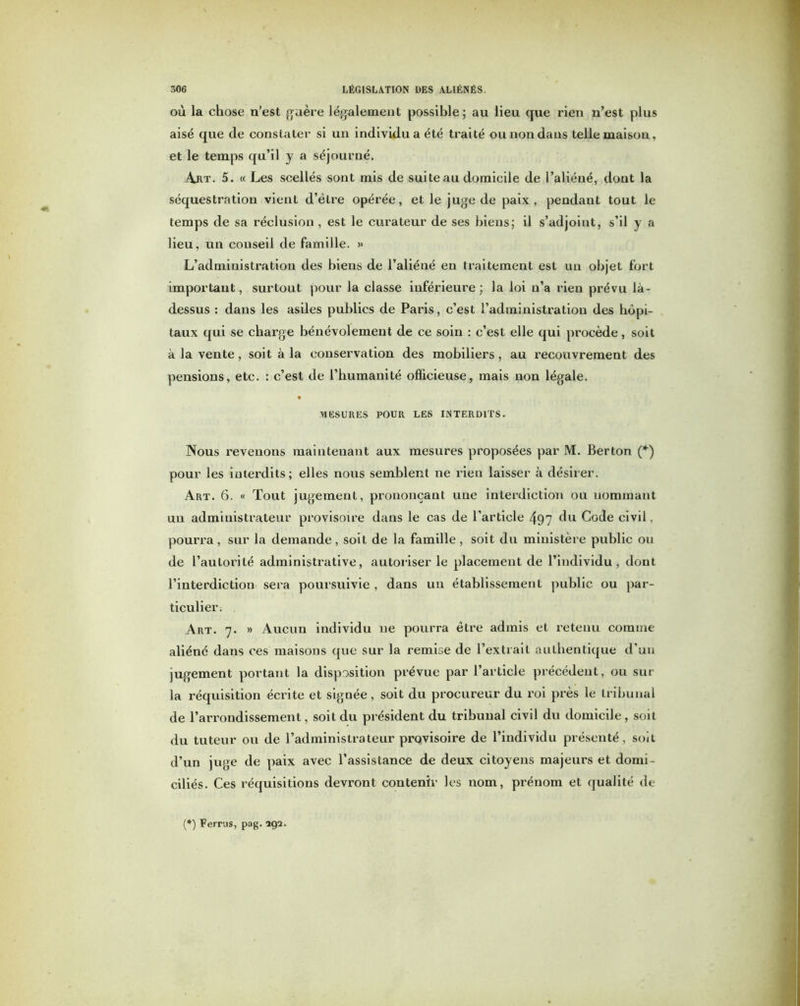 où la chose n’est guère légalement possible; au lieu que rien n’est plus aisé que de constater si un individu a été traité ou non dans telle maison, et le temps qu’il y a séjourné. Art. 5. « Les scellés sont mis de suite au domicile de l’aliéné, dont la séquestration vient d’être opérée, et le juge de paix, pendant tout le temps de sa réclusion , est le curateur de ses biens; il s’adjoint, s’il y a lieu, un conseil de famille. >• L’administration des biens de l’aliéné en traitement est un objet fort important, surtout pour la classe inférieure ; la loi n’a rien prévu là- dessus : dans les asiles publics de Paris, c’est l’administration des hôpi- taux qui se charge bénévolement de ce soin : c’est elle qui procède, soit à la vente, soit à la conservation des mobiliers, au recouvrement des pensions, etc. : c’est de l’humanité officieuse, mais non légale. MESURES POUR LES INTERDITS. Nous revenons maintenant aux mesures proposées par M. Berton (*) pour les interdits; elles nous semblent ne rien laisser à désirer. Art. 6. « Tout jugement, prononçant une interdiction ou nommant un administrateur provisoire dans le cas de l’article 497 du Code civil, pourra, sur la demande, soit de la famille, soit du ministère public ou de l’autorité administrative, autoriser le placement de l’individu, dont l’interdiction sera poursuivie , dans un établissement public ou par- ticulier. Art. 7. » Aucun individu 11e pourra être admis et retenu comme aliéné dans ces maisons que sur la remise de l’extrait authentique d’un jugement portant la disposition prévue par l’article précédent, ou sur la réquisition écrite et signée, soit du procureur du roi près le tribunal de l’arrondissement, soit du président du tribunal civil du domicile, soit du tuteur ou de l’administrateur provisoire de l’individu présenté, soit d’un juge de paix avec l’assistance de deux citoyens majeurs et domi- ciliés. Ces réquisitions devront contenir les nom, prénom et qualité de