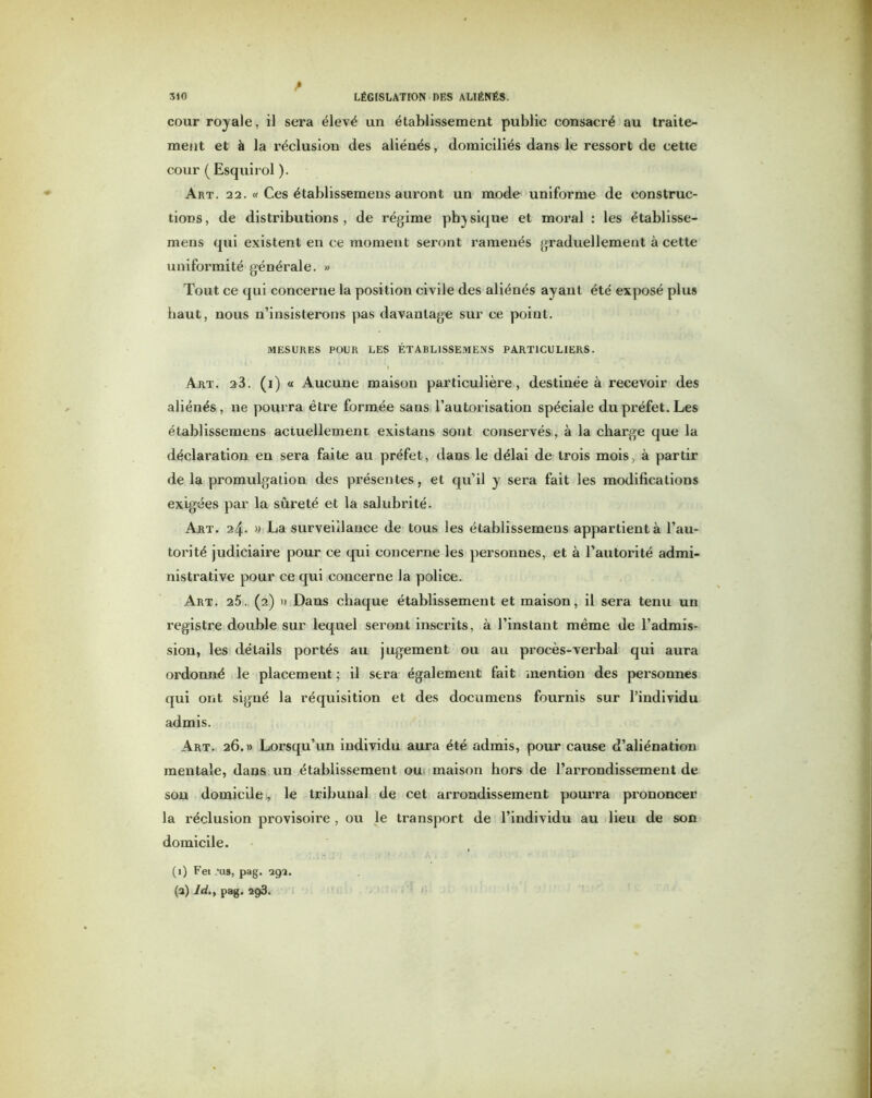 A cour royale, il sera élevé un établissement public consacré au traite- ment et à la réclusion des aliénés, domiciliés dans le ressort de cette cour ( Esquirol ). Art. 22. « Ces établissemens auront un mode uniforme de construc- tions, de distributions, de régime physique et moral : les établisse- mens qui existent en ce moment seront ramenés graduellement à cette uniformité générale. » Tout ce qui concerne la position civile des aliénés ayant été exposé plus haut, nous n’insisterons pas davantage sur ce point. MESURES POUR LES ÉTABLISSEMENS PARTICULIERS. Art. 23. (i) « Aucune maison particulière, destinée à recevoir des aliénés, ne pourra être formée sans l’autorisation spéciale du préfet. Les établissemens actuellement existans sont conservés, à la charge que la déclaration en sera faite au préfet, dans le délai de trois mois, à partir de la promulgation des présentes, et qu’il y sera fait les modifications exigées par la sûreté et la salubrité. Art. 24. » La surveillance de tous les établissemens appartient à l’au- torité judiciaire pour ce qui concerne les personnes, et à l’autorité admi- nistrative pour ce qui concerne la police. Art. 25. (2) » Dans chaque établissement et maison, il sera tenu un registre double sur lequel seront inscrits, à l’instant même de l’admis- sion, les détails portés au jugement ou au procès-verbal qui aura ordonné le placement ; il sera également fait mention des personnes qui ont signé la réquisition et des documens fournis sur l’individu admis. Art. 26.» Lorsqu’un individu aura été admis, pour cause d’aliénation mentale, dans un établissement ou maison hors de l’arrondissement de sou domicile , le tribunal de cet arrondissement pourra prononcer la réclusion provisoire , ou le transport de l’individu au lieu de son domicile. (1) Fei /as, pag. 292. (a) ld.y pag. 293.